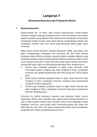 215
Lampiran T
Wisatawan Nusantara dan Perjalanan Wisata
1. Wisatawan Nusantara
Undang-undang No. 10 tahun 2009 tentang Kepariwisataan mende-finisikan
wisatawan sebagai orang yang melakukan wisata, semen-tara definisi wisata adalah
kegiatan perjalanan yang dilakukan oleh seseorang atau sekelompok orang dengan
mengunjungi tempat tertentu untuk tujuan rekreasi, pengembangan pribadi, atau
mempelajari keunikan daya tarik wisata yang dikunjungi dalam jangka waktu
sementara.
Dalam Neraca Satelit Pariwisata Nasional (Nesparnas, 2000), yang dibuat oleh
Badan Pengembangan Kebudayaan dan Pariwisata dan Biro Pusat Statistik
disebutkan bahwa definisi wisatawan nusantara adalah penduduk Indonesia yang
melakukan perjalanan dalam wilayah geografis Indonesia (perjalanan dalam negeri)
secara sukarela kurang dari 6 bulan dan bukan untuk tujuan sekolah atau bekerja
(memperoleh upah / gaji) serta sifat perjalanannya bukan rutin, dengan kriteria:
a. Mereka yang melakukan perjalanan ke objek wisata komersial, tidak
memandang apakah menginap atau tidak menginap di hotel / penginapan
komersial serta apakah perjalanannya lebih atau kurang dari 100 km pulang
pergi.
b. Mereka yang melakukan perjalanan bukan ke objek wisata komersial tetapi
menginap di hotel / penginapan komersial, walaupun jarak perjalanannya
kurang dari 100 km pulang pergi.
c. Mereka yang melakukan perjalanan bukan ke objek wisata komersial dan
tidak menginap di hotel / penginapan komersial tetapi jarak perjalanannya
lebih dari 100 pulang pergi.
Sementara itu, definisi wisatawan nusantara yang digunakan World Tourism
Organization (WTO), yaitu penduduk suatu negara yang melakukan perjalanan ke
suatu tempat di dalam wilayah negara tersebut, namun di luar lingkungan tempat
tinggalnya sehari-hari, untuk jangka waktu sekurang-kurangnya satu malam dan
tidak lebih dari satu tahun, dan tujuan perjalanannya bukan untuk mendapatkan
penghasilan dari tempat yang dikunjunginya tersebut.
 