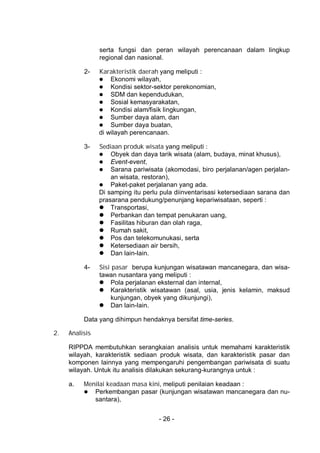 - 26 -
serta fungsi dan peran wilayah perencanaan dalam lingkup
regional dan nasional.
2- Karakteristik daerah yang meliputi :
 Ekonomi wilayah,
 Kondisi sektor-sektor perekonomian,
 SDM dan kependudukan,
 Sosial kemasyarakatan,
 Kondisi alam/fisik lingkungan,
 Sumber daya alam, dan
 Sumber daya buatan,
di wilayah perencanaan.
3- Sediaan produk wisata yang meliputi :
 Obyek dan daya tarik wisata (alam, budaya, minat khusus),
 Event-event,
 Sarana pariwisata (akomodasi, biro perjalanan/agen perjalan-
an wisata, restoran),
 Paket-paket perjalanan yang ada.
Di samping itu perlu pula diinventarisasi ketersediaan sarana dan
prasarana pendukung/penunjang kepariwisataan, seperti :
 Transportasi,
 Perbankan dan tempat penukaran uang,
 Fasilitas hiburan dan olah raga,
 Rumah sakit,
 Pos dan telekomunukasi, serta
 Ketersediaan air bersih,
 Dan lain-lain.
4- Sisi pasar berupa kunjungan wisatawan mancanegara, dan wisa-
tawan nusantara yang meliputi :
 Pola perjalanan eksternal dan internal,
 Karakteristik wisatawan (asal, usia, jenis kelamin, maksud
kunjungan, obyek yang dikunjungi),
 Dan lain-lain.
Data yang dihimpun hendaknya bersifat time-series.
2. Analisis
RIPPDA membutuhkan serangkaian analisis untuk memahami karakteristik
wilayah, karakteristik sediaan produk wisata, dan karakteristik pasar dan
komponen lainnya yang mempengaruhi pengembangan pariwisata di suatu
wilayah. Untuk itu analisis dilakukan sekurang-kurangnya untuk :
a. Menilai keadaan masa kini, meliputi penilaian keadaan :
 Perkembangan pasar (kunjungan wisatawan mancanegara dan nu-
santara),
 