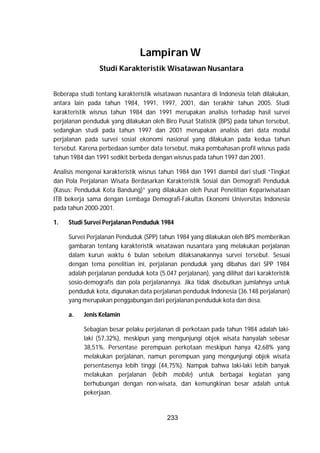 233
Lampiran W
Studi Karakteristik Wisatawan Nusantara
Beberapa studi tentang karakteristik wisatawan nusantara di Indonesia telah dilakukan,
antara lain pada tahun 1984, 1991, 1997, 2001, dan terakhir tahun 2005. Studi
karakteristik wisnus tahun 1984 dan 1991 merupakan analisis terhadap hasil survei
perjalanan penduduk yang dilakukan oleh Biro Pusat Statistik (BPS) pada tahun tersebut,
sedangkan studi pada tahun 1997 dan 2001 merupakan analisis dari data modul
perjalanan pada survei sosial ekonomi nasional yang dilakukan pada kedua tahun
tersebut. Karena perbedaan sumber data tersebut, maka pembahasan profil wisnus pada
tahun 1984 dan 1991 sedikit berbeda dengan wisnus pada tahun 1997 dan 2001.
Analisis mengenai karakteristik wisnus tahun 1984 dan 1991 diambil dari studi “Tingkat
dan Pola Perjalanan Wisata Berdasarkan Karakteristik Sosial dan Demografi Penduduk
(Kasus: Penduduk Kota Bandung)” yang dilakukan oleh Pusat Penelitian Kepariwisataan
ITB bekerja sama dengan Lembaga Demografi-Fakultas Ekonomi Universitas Indonesia
pada tahun 2000-2001.
1. Studi Survei Perjalanan Penduduk 1984
Survei Perjalanan Penduduk (SPP) tahun 1984 yang dilakukan oleh BPS memberikan
gambaran tentang karakteristik wisatawan nusantara yang melakukan perjalanan
dalam kurun waktu 6 bulan sebelum dilaksanakannya survei tersebut. Sesuai
dengan tema penelitian ini, perjalanan penduduk yang dibahas dari SPP 1984
adalah perjalanan penduduk kota (5.047 perjalanan), yang dilihat dari karakteristik
sosio-demografis dan pola perjalanannya. Jika tidak disebutkan jumlahnya untuk
penduduk kota, digunakan data perjalanan penduduk Indonesia (36.148 perjalanan)
yang merupakan penggabungan dari perjalanan penduduk kota dan desa.
a. Jenis Kelamin
Sebagian besar pelaku perjalanan di perkotaan pada tahun 1984 adalah laki-
laki (57,32%), meskipun yang mengunjungi objek wisata hanyalah sebesar
38,51%. Persentase perempuan perkotaan meskipun hanya 42,68% yang
melakukan perjalanan, namun perempuan yang mengunjungi objek wisata
persentasenya lebih tinggi (44,75%). Nampak bahwa laki-laki lebih banyak
melakukan perjalanan (lebih mobile) untuk berbagai kegiatan yang
berhubungan dengan non-wisata, dan kemungkinan besar adalah untuk
pekerjaan.
 