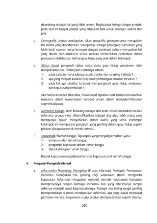 260
dipandang sebagai hal yang tidak umum. Begitu pula halnya dengan produk,
pada saat ini banyak produk yang ditujukan baik untuk sekaligus wanita dan
pria.
c. Demografis, tingkat pendapatan, lokasi geografis, golongan umur merupakan
hal utama yang diperhatikan. Selanjutnya sebagai pelengkap subculture yang
lebih kecil, segmen yang homogen dengan dominant culture merupakan hal
yang diteliti oleh marketer ketika mereka memerlukan perbedaan dalam
pemasaran diakibatkan hal-hal gaya hidup yang unik dalam kelompok.
d. Status Sosial, pengaruh status sosial pada gaya hidup wisatawan telah
menjadi debat isu. Pertanyaan utamanya adalah:
1- pada batasan mana adanya sosial struktur dan rangking individu ?,
2- apa yang menjadi karakteristik dasar pembangun struktur tersebut ?,
3- pada hal apa struktur tersebut mempengaruhi gaya hidup wisatawan
dan keputusan pembelian ?.
Jika hal-hal tersebut diketahui, maka dapat dijadikan alat bantu memudahkan
marketer dalam menentukan variabel umum dalam mengidentifikasikan
segmentasi pasar.
e. Reference Groups, latar belakang budaya dan kelas sosial disebarkan melalui
reference groups yang diidentifikasikan sebagai dua atau lebih orang yang
mempunyai tujuan menyebarkan dalam waktu yang lama. Pemimpin
kelompok ini mempunyai pengaruh yang penting dalam gaya hidup seperti
pakaian atau pada merek-merek tertentu.
f. Household / Rumah tangga, Tiga aspek yang menjadi perhatian, yaitu :
1- komposisi dari rumah tangga,
2- pengambil keputusan dalam rumah tangga,
3- siklus kehidupan rumah tangga.
Banyak keputusan yang didasarkan atas keputusan unit rumah tangga.
4. Pengaruh-Pengaruh Internal
a. Information Processing: Perception (Proses informasi: Persepsi). Pemrosesan
informasi merupakan hal penting bagi wisatawan dalam mengambil
keputusan. Informasi merupakan material mentah, wisatawan kemudian
memprosesnya dengan berbagai informasi lain yang diterimanya sampai
akhirnya menjadi solusi bagi masalahnya. Manajer marketing sangat penting
memperhatikan di mana mendapatkan informasi, apa yang dapat mendapat
perhatian mereka, bagaimana suatu produk diintepretasikan seperti adanya,
 