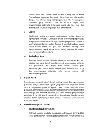 3
sumber daya alam, pasang surut, formasi karang dan perikanan.
Permasalahan konservasi laut perlu diinvestigasi dan diungkapkan
dengan jelas, sehingga pengembangan pariwisata tidak merusak proses
konservasi yang dilakukan. Bila hal tersebut terjadi maka
pengembangan pariwisata di kawasan pantai dan laut yang akan
menimbulkan kerusakan tingkungan akan diminimalkan.
3- Geologi
Karakteristik geologi merupakan pertimbangan penting dalam pe-
ngembangan pariwisata. Kesesuaian antara pengembangan pariwisata
dengan jenis batuan atau kandungan mineral yang dimiliki merupakan
satah satu pertimbangan penting. Namun, di lain pihak terdapat sungai-
sungai bawah tanah dan gua Juga memberi peluang untuk
mengembangkan produk wisata, seperti caving yang saat ini memiliki
pasar yang sedang berkembang.
4- Sumber Daya Alam
Beberapa daerah memiliki potensi sumber daya alam yang cukup balk,
misalnya saja suatu daerah memiliki potensi pengembangan peitanian
atau perkebunan, atau minyak bumi. Potensi tersebut perlu
dlpertimbangkan karena apabila manfaat yang dihasilkan lebih tinggj
dan pengembangan pariwisata, maka daerah tersebut tidak
dikembangkan pariwisata.
c. Sejarah Daerah
Pengetahuan mengenai sejarah daerah penting, karena dalam perencanaan
pariwisata banyak sekali aspek sejarah yang merupakan daya tarik wisata,
seperti bangunan-bangunan bersejarah, candi, bentuk arsitektur rumah
penduduk, dan kerajinan tangan. Sejarah suatu daerah mempengaruhi sistem
sosial budaya dari penduduk setempat dan sikap terhadap pengembangan
pariwisata itu sendiri. Sejarah mengenai daerah studi perlu diungkapkan dan
dijadikan bahan pertimbangan dalam analisis perencanaan pariwisata dan
formulasi rencana.
d. Pola Sosial Budaya dan Ekonomi
1- Karakteristik Populasi/Penduduk
Distribusi populasi penduduk merupakan pertimbangan penting dalam
setiap pembangunan. Hal ini dapat disajikan dalam bentuk gambar atau
 