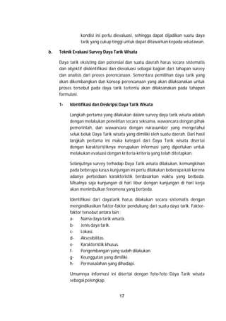 17
kondisi ini perlu dievaluasi, sehingga dapat dijadikan suatu daya
tarik yang cukup tinggi untuk dapat ditawarkan kepada wisatawan.
b. Teknik Evaluasi Survey Daya Tarik Wisata
Daya tarik eksisting dan potensial dan suatu daerah harus secara sistematis
dan objektif diidentifikasi dan dievaluasi sebagai bagian dari tahapan survey
dan analisis dari proses perencanaan. Sementara pemilihan daya tarik yang
akan dikembangkan dan konsep perencanaan yang akan dilaksanakan untuk
proses tersebut pada daya tarik tertentu akan dilaksanakan pada tahapan
formulasi.
1- Identifikasi dan Deskripsi Daya Tarik Wisata
Langkah pertama yang dilakukan dalam survey daya tarik wisata adalah
dengan melakukan penelitian secara seksama, wawancara dengan pihak
pemerintah, dan wawancara dengan narasumber yang mengetahui
seluk beluk Daya Tarik wisata yang dimiliki oleh suatu daerah. Dari hasil
langkah pertama ini maka kategori dari Daya Tarik wisata disertai
dengan karakteristiknya merupakan informasi yang diperlukan untuk
melakukan evaluasi dengan kriteria-kriteria yang telah ditetapkan.
Selanjutnya survey terhadap Daya Tarik wisata dilakukan, kemungkinan
pada beberapa kasus kunjungan ini perlu dilakukan beberapa kali karena
adanya perbedaan karakteristik berdasarkan waktu yang berbeda.
Misalnya saja kunjungan di hari libur dengan kunjungan di hari kerja
akan menimbulkan fenomena yang berbeda.
Identifikasi dari dayatarik harus dilakukan secara sistematis dengan
mengindikasikan faktor-faktor pendukung dari suatu daya tarik. Faktor-
faktor tersebut antara lain :
a- Nama daya tarik wisata.
b- Jenis daya tarik.
c- Lokasi.
d- Aksesibilitas.
e- Karakteristik khusus.
f- Pengembangan yang sudah dilakukan.
g- Keunggutan yang dimiliki.
h- Permasalahan yang dihadapi.
Umumnya informasi ini disertai dengan foto-foto Daya Tarik wisata
sebagai pelengkap.
 