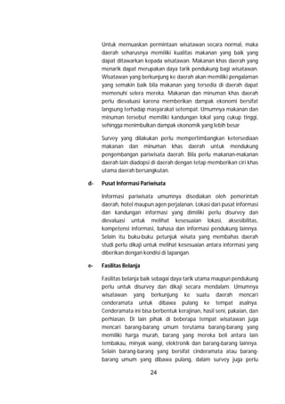 24
Untuk mernuaskan permintaan wisatawan secara normal, maka
daerah seharusnya memiliki kualitas makanan yang baik yang
dapat ditawarkan kepada wisatawan. Makanan khas daerah yang
menarik dapat merupakan daya tarik pendukung bagi wisatawan.
Wisatawan yang berkunjung ke daerah akan memiliki pengalaman
yang semakin baik bila makanan yang tersedia di daerah dapat
memenuhi selera mereka. Makanan dan minuman khas daerah
perlu dievaluasi karena memberikan dampak ekonomi bersifat
langsung terhadap masyarakat setempat. Umumnya makanan dan
minuman tersebut memiliki kandungan lokal yang cukup tinggi,
sehingga menimbulkan dampak ekonomik yang lebih besar
Survey yang dilakukan perlu mempertimbangkan ketersediaan
makanan dan minuman khas daerah untuk mendukung
pengembangan pariwisata daerah. Bila perlu makanan-makanan
daerah lain diadopsi di daerah dengan tetap memberikan ciri khas
utama daerah bersangkutan.
d- Pusat Informasi Pariwisata
Informasi pariwisata umumnya disediakan oleh pemerintah
daerah, hotel maupun agen perjalanan. Lokasi dari pusat informasi
dan kandungan informasi yang dimiliki perlu disurvey dan
dievaluasi untuk melihat kesesuaian lokasi, aksesibilitas,
kompetensi informasi, bahasa dan informasi pendukung lainnya.
Selain itu buku-buku petunjuk wisata yang membahas daerah
studi perlu dikaji untuk melihat kesesuaian antara informasi yang
diberikan dengan kondisi di lapangan.
e- Fasilitas Belanja
Fasilitas belanja baik sebagai daya tarik utama maupun pendukung
perlu untuk disurvey dan dikaji secara mendalam. Umumnya
wisatawan yang berkunjung ke suatu daerah mencari
cenderamata untuk dibawa pulang ke tempat asalnya.
Cenderamata ini bisa berbentuk kerajinan, hasil seni, pakaian, dan
perhiasan. Di lain pihak di beberapa tempat wisatawan juga
mencari barang-barang umum terutama barang-barang yang
memiliki harga murah, barang yang mereka beli antara lain
tembakau, minyak wangi, elektronik dan barang-barang lainnya.
Selain barang-barang yang bersifat cinderamata atau barang-
barang umum yang dibawa pulang, dalam survey juga perlu
 