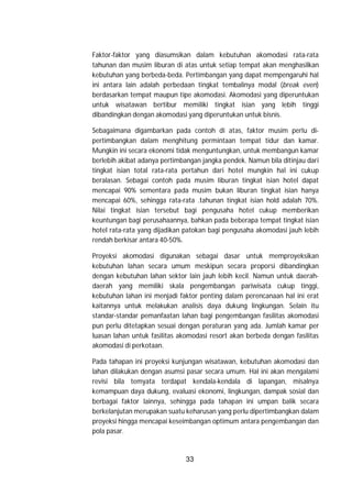 33
Faktor-faktor yang diasumsikan dalam kebutuhan akomodasi rata-rata
tahunan dan musim liburan di atas untuk setiap tempat akan menghasilkan
kebutuhan yang berbeda-beda. Pertimbangan yang dapat mempengaruhi hal
ini antara lain adalah perbedaan tingkat tembalinya modal (break even)
berdasarkan tempat maupun tipe akomodasi. Akomodasi yang diperuntukan
untuk wisatawan bertibur memiliki tingkat isian yang lebih tinggi
dibandingkan dengan akomodasi yang diperuntukan untuk bisnis.
Sebagaimana digambarkan pada contoh di atas, faktor musim perlu di-
pertimbangkan dalam menghitung permintaan tempat tidur dan kamar.
Mungkin ini secara ekonomi tidak menguntungkan, untuk membangun kamar
berlebih akibat adanya pertimbangan jangka pendek. Namun bila ditinjau dari
tingkat isian total rata-rata pertahun dari hotel mungkin hal ini cukup
beralasan. Sebagai contoh pada musim liburan tingkat isian hotel dapat
mencapai 90% sementara pada musim bukan liburan tingkat isian hanya
mencapai 60%, sehingga rata-rata .tahunan tingkat isian hold adalah 70%.
Nilai tingkat isian tersebut bagi pengusaha hotel cukup memberikan
keuntungan bagi perusahaannya, bahkan pada beberapa tempat tingkat isian
hotel rata-rata yang dijadikan patokan bagi pengusaha akomodasi jauh lebih
rendah berkisar antara 40-50%.
Proyeksi akomodasi digunakan sebagai dasar untuk memproyeksikan
kebutuhan lahan secara umum meskipun secara proporsi dibandingkan
dengan kebutuhan lahan sektor lain jauh lebih kecil. Namun untuk daerah-
daerah yang memiliki skala pengembangan pariwisata cukup tinggi,
kebutuhan lahan ini menjadi faktor penting dalam perencanaan hal ini erat
kaitannya untuk melakukan analisis daya dukung lingkungan. Selain itu
standar-standar pemanfaatan lahan bagi pengembangan fasilitas akomodasi
pun perlu ditetapkan sesuai dengan peraturan yang ada. Jumlah kamar per
luasan lahan untuk fasilitas akomodasi resort akan berbeda dengan fasilitas
akomodasi di perkotaan.
Pada tahapan ini proyeksi kunjungan wisatawan, kebutuhan akomodasi dan
lahan dilakukan dengan asumsi pasar secara umum. Hal ini akan mengalami
revisi bila temyata terdapat kendala-kendala di lapangan, misalnya
kemampuan daya dukung, evaluasi ekonomi, lingkungan, dampak sosial dan
berbagai faktor lainnya, sehingga pada tahapan ini umpan balik secara
berkelanjutan merupakan suatu keharusan yang perlu dipertimbangkan dalam
proyeksi hingga mencapai keseimbangan optimum antara pengembangan dan
pola pasar.
 