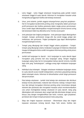 39
c. Lama tinggal - Lama tinggal wisatawan bergantung pada jumlah malam
wisatawan tinggal di suatu daerah. Informasi ini merupakan masukan untuk
mengetahui penggunaan fasilitas dan belanja wisatawan.
d. Umur, jenis kelamin, jumlah anggota keluarga/teman yang ikut perjalanan -
Hal ini merupakan karakteristik penting untuk mengetahui dalam penentuan
profit pemasaran dan fasilitas pariwisata dalam rangka proses perencanaan.
Umur sendiri dapat dikelompokkan menjadi kelompok tertentu karena sering
kali wisatawan tidak mau diketahui urnur mereka secara pasti.
e. Jenis pekerjaan dan tingkat pendapatan - Jenis pekerjaan dapat dikategorikan
menjadi : manajer, profesional, tenaga ahli, ibu rumah tangga, pelajar dan
mahasiswa, dan pensiunan. Tingkat pendapatan juga dapat dikelompokkan
menjadi kelompok tertentu.
f. Tempat yang dikunjungi dan tempat tinggal selama perjalanan – Tempat-
tempat yang dikunjungi selama melakukan kunjungan di Indonesia (Nasional)
maupun di kabupaten/kota sendiri merupakan informasi penting untuk proses
perencanaan.
g. Jumlah kali kunjungan ke daerah - Jen/s kunjungan ke suatu daerah dapat
merupakan yang pertama kali atau kunjungan ulang. Dengan tingginya
kunjungan ulang maka hal ini menunjukkan bahwa daerah tertentu memiliki
daya tarik yang "berkelanjutan", sehingga orang ingin melakukan kunjungan
ulang.
h. Individual atau kelompok - Sebagian wisatawan melakukan kunjungan wisata
ke suatu daerah secara mandiri (independen), sementara yang lainnya datang
dalam kelompok wisata. Informasi ini dimanfaatkan untuk fungsi pemasaran
dan perencanaan.
i. Pola belanja wisatawan - Jumlah total belanja dan wisatawan dan distribusi
belanja mereka (akomodasi, makanan dan minuman, belanja, transport lokal,
tour dan lainnya) merupakan informasi penting untuk menentukan dampak
ekonomi dan pariwisata dan merupakan masukan untuk merekomendasikan
cara untuk meningkatkan belanja wisatawan di suatu daerah. Uang yang
dibelanjakan oleh wisatawan akan sangat baik bila ditentukan dengan survey
khusus atau dengan mengidentifikasi dan hotel, restoran, agen perjalanan,
pertokoan dan tempat-tempat penukaran mata uang asing.
j. Sikap dan tingkat kepuasan wisatawan - Menentukan sikap dan tingkat
kepuasan wisatawan tentang daerah, Daya Tarik wisata, fasilitas dan
 