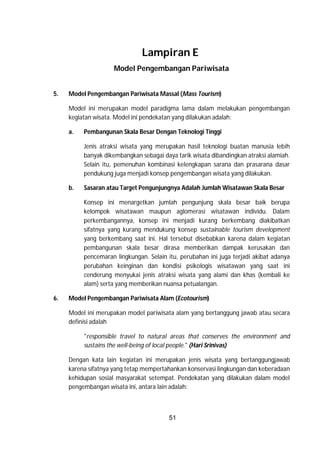 51
Lampiran E
Model Pengembangan Pariwisata
5. Model Pengembangan Pariwisata Massal (Mass Tourism)
Model ini merupakan model paradigma lama dalam melakukan pengembangan
kegiatan wisata. Model ini pendekatan yang dilakukan adalah:
a. Pembangunan Skala Besar Dengan Teknologi Tinggi
Jenis atraksi wisata yang merupakan hasil teknologi buatan manusia lebih
banyak dikembangkan sebagai daya tarik wisata dibandingkan atraksi alamiah.
Selain itu, pemenuhan kombinasi kelengkapan sarana dan prasarana dasar
pendukung juga menjadi konsep pengembangan wisata yang dilakukan.
b. Sasaran atau Target Pengunjungnya Adalah Jumlah Wisatawan Skala Besar
Konsep ini menargetkan jumlah pengunjung skala besar baik berupa
kelompok wisatawan maupun aglomerasi wisatawan individu. Dalam
perkembangannya, konsep ini menjadi kurang berkembang diakibatkan
sifatnya yang kurang mendukung konsep sustainable tourism development
yang berkembang saat ini. Hal tersebut disebabkan karena dalam kegiatan
pembangunan skala besar dirasa memberikan dampak kerusakan dan
pencemaran lingkungan. Selain itu, perubahan ini juga terjadi akibat adanya
perubahan keinginan dan kondisi psikologis wisatawan yang saat ini
cenderung menyukai jenis atraksi wisata yang alami dan khas (kembali ke
alam) serta yang memberikan nuansa petualangan.
6. Model Pengembangan Pariwisata Alam (Ecotourism)
Model ini merupakan model pariwisata alam yang bertanggung jawab atau secara
definisi adalah
"responsible travel to natural areas that conserves the environment and
sustains the well-being of local people." (Hari Srinivas)
Dengan kata lain kegiatan ini merupakan jenis wisata yang bertanggungjawab
karena sifatnya yang tetap mempertahankan konservasi lingkungan dan keberadaan
kehidupan sosial masyarakat setempat. Pendekatan yang dilakukan dalam model
pengembangan wisata ini, antara lain adalah:
 
