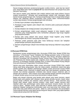 Pedoman Penyusunan Rencana Tata Ruang Wilayah Kota
6
Secara lengkap kebutuhan penekanan/penguatan analisis tertentu pada tiap tipe daerah
kota, dapat dilihat pada Tabel di Lampiran III Tipe daerah/kawasan dan pengaruhnya pada
Rencana Tata Ruang.
Dari seluruh analisis yang dilakukan baik analisis sektoral pada aspek tertentu maupun
analisis komprehensif terhadap arah pengembangan wilayah kota, dituangkan dalam
bentuk konsep pengembangan kota. Konsep pengembangan kota ini sangat terkait dengan
efisiensi dan efektivitas alokasi sumberdaya serta proses dalam mentransformasikan
sumber daya tersebut. Konsep pengembangan kota mencakup:
a. Konsep tujuan penataan ruang wilayah kota;
b. Penetapan fungsi kegiatan pada wilayah kota, terutama pada pusat-pusat pelayanan
kegiatan kota;
c. Konsep kebijakan dan strategi penataan ruang wilayah kota;
d. Konsep pengembangan sistem pusat pelayanan kegiatan di kota, beserta sistem
prasarana yang mengintegrasikan serta memberikan pelayanan bagi fungsi kegiatan
yang ada/direncanakan;
e. Konsep pola ruang wilayah kota sesuai dengan fungsi kegiatan yang hendak
dikembangkan dan struktur ruang yang hendak dituju;
f. Perkiraan jumlah penduduk pada akhir masa berlakunya rencana dan kebijakan
pengembangan penduduk yang diarahkan.
g. Skenario pengembangan wilayah kota terhadap daya tampung maksimal ruang wilayah
kota.
2.6 Rumusan RTRW Kota
Berdasarkan konsep pengembangan kota, dirumuskan RTRW Kota. Muatan RTRW Kota
mencakup: 1) Perumusan Tujuan, Kebijakan dan Strategi penataan ruang; 2) Perumusan
Rencana Struktur Ruang, 3) Perumusan Rencana Pola Ruang (termasuk didalamnya
Rencana Penyediaan dan Pemanfaatan Ruang Terbuka Hijau, Ruang Terbuka Non-hijau
dan Prasarana dan Sarana pejalan kaki, angkutan umum, sektor informal, serta evakuasi
bencana); 4) Penetapan Kawasan Strategis Kota; 5) Arahan Pemanfaatan Ruang Wilayah
Kota serta Ketentuan Pengendalian Pemanfaatan Ruang.
Hal-hal yang perlu diperhatikan dalam proses perumusan konsep RTRW Kota, seperti
halnya pada tahap pengumpulan data dan tahap analisis, karakteristik tipikal kota yang
bersifat spesifik perlu dijadikan pertimbangan didalam proses perumusan konsep RTRW
Kota. Sebagai contoh, kota-kota di wilayah pesisir atau kota kepulauan cenderung akan
memiliki dua orientasi pergerakan (interaksi) baik internal maupun eksternal, yaitu di
daratan dan di perairan. Hal ini secara umum akan berbeda dengan kota-kota yang berada
di wilayah daratan yang umumnya hanya berorientasi di wilayah daratan.
Begitu pula dengan kota-kota yang berada pada wilayah yang rawan bencana, seperti
berada pada zona patahan aktif, kawasan rawan gempa dan/atau tsunami, kawan rawan
gunung berapi (vulkanik) dan kawasan rawan bencana lainnya. Pada kota-kota yang
berada pada wilayah rawan bencana tersebut, maka aspek mitigasi bencana perlu
dijadikan salah satu pertimbangan utama dalam perumusan rencana struktur dan pola
ruang ke depan. Sebagai contoh, pada kota-kota di wilayah pesisir pantai, pusat-pusat
pelayanan kegiatan seyogyanya direncanakan pada zona yang aman dari bahaya, yaitu
pada radius atau jarak tertentu dari pantai. Selain itu, perlu penyediaan dan pemanfaatan
ruang evakuasi bencana yang dapat berupa bangunan ataupun alam yang dapat dijadikan
ruang evakuasi yang aman dari bencana.
2.6.1Rumusan Tujuan, Kebijakan Dan Strategi
 
