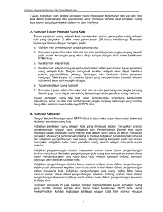 Pedoman Penyusunan Rencana Tata Ruang Wilayah Kota
7
Tujuan, kebijakan, dan strategi penataan ruang merupakan terjemahan dari visi dan misi
kota dalam pelaksanaan dan operasional untuk mencapai kondisi ideal penataan ruang
kota seperti yang digambarkan dalam visi dan misi Kota.
A. Rumusan Tujuan Penataan Ruang Kota
Tujuan penataan ruang wilayah kota menekankan arahan perwujudan ruang wilayah
kota yang diinginkan di akhir masa perencanaan (20 tahun mendatang). Rumusan
tujuan nya disusun dengan mengacu pada:
a. Visi dan misi pembangunan jangka panjang kota;
b. Rumusan tujuan diturunkan dari visi dan misi pembangunan jangka panjang daerah
pada aspek keruangan yang akan dituju sampai dengan akhir masa berlakukan
RTRW kota;
c. Karakteristik wilayah kota
d. Karakteristik wilayah kota juga perlu diperhatikan dalam perumusan tujuan penataan
ruang wilayah kota. Dengan mengenali karakter wilayah akan dapat diketahui
potensi, permasalahan, peluang, tantangan, dan hambatan dalam penataan
ruangnya. Oleh karena itu rumusan tujuan yang memperhatikan karakter wilayah
kota relatif akan lebih mungkin dicapai.
e. Tujuan penataan ruang nasional
f. Rumusan tujuan, selain diturunkan dari visi dan misi pembangunan jangka panjang
daerah, juga harus dapat mendukung terwujudnya tujuan penataan ruang nasional.
Tujuan penataan ruang tiap kota akan berbeda-beda tergantung karakteristik
wilayahnya, serta visi dan misi pembangunan jangka panjang daerahnya yang hendak
diwujudkan selama masa berlakunya RTRW kota.
B. Rumusan Kebijakan
Dengan teridentifikasinya tujuan RTRW Kota di atas, maka dapat dirumuskan beberapa
kebijakan penataan ruang kota.
Kebijakan penataan ruang wilayah kota yang dimaksud adalah merupakan arahan
pengembangan wilayah yang ditetapkan oleh Pemerintahan Daerah kota guna
mencapai tujuan penataan ruang wilayah kota dalam kurun waktu 20 tahun. Kebijakan
penataan (khususnya perencanaan) ruang ini meliputi kebijakan pengembangan struktur
dan kebijakan pengembangan pola ruang. Masing-masing kebijakan pada tiap aspek
merupakan kebijakan dasar dalam penataan ruang seluruh wilayah kota pada aspek
tersebut.
Kebijakan pengembangan struktur merupakan arahan dasar dalam pengembangan
struktur ruang kota. Kebijakan pengembangan pola ruang kota merupakan arahan dasar
dalam mengembangkan pola ruang kota yang meliputi kawasan lindung, kawasan
budidaya, dan kawasan strategis kota.
Kebijakan pengembangan struktur harus memuat arahan dasar dalam pengembangan
sistem pusat pelayanan kegiatan dalam kota, serta arahan dasar dalam pengembangan
sistem prasarana kota. Kebijakan pengembangan pola ruang, paling tidak harus
memuat arahan dasar dalam pengembangan kawasan lindung, arahan dasar dalam
pengembangan kawasan budidaya, serta arahan dasar dalam pengembangan kawasan
strategis kota.
Rumusan kebijakan ini juga disusun dengan memperhatikan tujuan penataan ruang
yang hendak dicapai sampai akhir tahun masa berlakunya RTRW Kota, serta
memperhatikan kondisi lingkungan strategis wilayah kota baik internal maupun
 