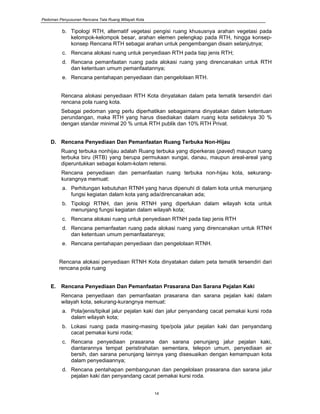 Pedoman Penyusunan Rencana Tata Ruang Wilayah Kota
14
b. Tipologi RTH, alternatif vegetasi pengisi ruang khususnya arahan vegetasi pada
kelompok-kelompok besar, arahan elemen pelengkap pada RTH, hingga konsep-
konsep Rencana RTH sebagai arahan untuk pengembangan disain selanjutnya;
c. Rencana alokasi ruang untuk penyediaan RTH pada tiap jenis RTH;
d. Rencana pemanfaatan ruang pada alokasi ruang yang direncanakan untuk RTH
dan ketentuan umum pemanfaatannya;
e. Rencana pentahapan penyediaan dan pengelolaan RTH.
Rencana alokasi penyediaan RTH Kota dinyatakan dalam peta tematik tersendiri dari
rencana pola ruang kota.
Sebagai pedoman yang perlu diperhatikan sebagaimana dinyatakan dalam ketentuan
perundangan, maka RTH yang harus disediakan dalam ruang kota setidaknya 30 %
dengan standar minimal 20 % untuk RTH publik dan 10% RTH Privat.
D. Rencana Penyediaan Dan Pemanfaatan Ruang Terbuka Non-Hijau
Ruang terbuka nonhijau adalah Ruang terbuka yang diperkeras (paved) maupun ruang
terbuka biru (RTB) yang berupa permukaan sungai, danau, maupun areal-areal yang
diperuntukkan sebagai kolam-kolam retensi.
Rencana penyediaan dan pemanfaatan ruang terbuka non-hijau kota, sekurang-
kurangnya memuat:
a. Perhitungan kebutuhan RTNH yang harus dipenuhi di dalam kota untuk menunjang
fungsi kegiatan dalam kota yang ada/direncanakan ada;
b. Tipologi RTNH, dan jenis RTNH yang diperlukan dalam wilayah kota untuk
menunjang fungsi kegiatan dalam wilayah kota;
c. Rencana alokasi ruang untuk penyediaan RTNH pada tiap jenis RTH
d. Rencana pemanfaatan ruang pada alokasi ruang yang direncanakan untuk RTNH
dan ketentuan umum pemanfaatannya;
e. Rencana pentahapan penyediaan dan pengelolaan RTNH.
Rencana alokasi penyediaan RTNH Kota dinyatakan dalam peta tematik tersendiri dari
rencana pola ruang
E. Rencana Penyediaan Dan Pemanfaatan Prasarana Dan Sarana Pejalan Kaki
Rencana penyediaan dan pemanfaatan prasarana dan sarana pejalan kaki dalam
wilayah kota, sekurang-kurangnya memuat:
a. Pola/jenis/tipikal jalur pejalan kaki dan jalur penyandang cacat pemakai kursi roda
dalam wilayah kota;
b. Lokasi ruang pada masing-masing tipe/pola jalur pejalan kaki dan penyandang
cacat pemakai kursi roda;
c. Rencana penyediaan prasarana dan sarana penunjang jalur pejalan kaki,
diantarannya tempat peristirahatan sementara, telepon umum, penyediaan air
bersih, dan sarana penunjang lainnya yang disesuaikan dengan kemampuan kota
dalam penyediaannya;
d. Rencana pentahapan pembangunan dan pengelolaan prasarana dan sarana jalur
pejalan kaki dan penyandang cacat pemakai kursi roda.
 