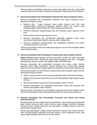 Pedoman Penyusunan Rencana Tata Ruang Wilayah Kota
15
Rencana alokasi penyediaan prasarana & sarana bagi pejalan kaki dan penyandang
cacat pemakai kursi roda dalam wilayah kota dinyatakan dalam peta tematik tersendiri.
F. Rencana Penyediaan Dan Pemanfaatan Prasarana Dan Sarana Angkutan Umum
Rencana Penyediaan dan Pemanfaatan Prasarana dan Sarana Angkutan Umum,
sekurang-kurangnya memuat:
a. Rencana jalur / trayek angkutan umum dalam wilayah kota, baik yang
menghubungkan pusat-pusat pelayanan kegiatan dalam kota maupun yang
menghubungkan dengan daerah lain dalam lingkup yang lebih luas;
b. Perkiraan kebutuhan pengembangan jenis dan kuantitas sarana angkutan umum
kota;
c. Rencana lokasi terminal bagi angkutan umum;
d. Rencana penyediaan dan pemanfaatan halte-halte angkutan umum untuk
menunjang fungsi-fungsi kegiatan yang ada dalam wilayah kota;
e. Rencana pentahapan pengembangan dan pengelolaan prasarana dan sarana
penunjang angkutan umum kota.
Rencana penyediaan terminal dan halte bagi angkutan umum di kota dinyatakan dalam
peta tematik tersendiri.
G. Rencana Penyediaan Dan Pemanfaatan Prasarana Dan Sarana Sektor Informal
Sektor informal adalah Kegiatan ekonomi yang tidak memiliki izin usaha dan relatif
berskala ekonomi kecil, diantaranya dapat berupa pedagang kaki lima, pedagang
barang bekas, industri rumahan, dan kegiatan sektor informal lainnya.
Rencana penyediaan dan pemanfaatan prasarana dan sarana sektor informal
diarahkan untuk dapat memberikan layanan prasarana dan sarana bagi kegiatan
sektor informal di perkotaan sebagai bagian dari kegiatan yang ada dalam wilayah kota.
Rencana penyediaan dan pemanfaatan prasarana dan sarana kegiatan sektor informal,
sekurang-kurangnya memuat:
a. Alokasi ruang permanen untuk menampung kegiatan sektor informal di perkotaan;
b. Alokasi ruang temporer/sementara yang masih diperbolehkan bagi kegiatan sektor
informal;
c. Rencana penyediaan prasarana penunjang kegiatan sektor informal;
d. Rencana pentahapan dan pengelolaan perwujudan ruang serta prasarana dan
sarana untuk kegiatan sektor informal;
Rencana alokasi penyediaan dan pemanfaatan prasarana dan sarana kegiatan sektor
informal kota dinyatakan dalam peta tematik tersendiri dari rencana pola ruang kota.
H. Rencana Penyediaan Dan Pemanfaatan Prasarana dan Sarana dan Ruang
Evakuasi Bencana.
Ruang evakuasi bencana adalah Area yang disediakan untuk menampung masyarakat
yang terkena bencana dalam kondisi darurat, sesuai dengan kebutuhan antisipasi
bencana karena memiliki kelenturan dan kemudahan modifikasi sesuai kondisi dan
bentuk lahan di setiap lokasi.
Ruang yang dipersiapkan sebagai tempat sementara evakuasi para korban bencana,
harus memiliki tingkat keamanan yang lebih terjamin, serta mempunyai akses yang
cukup tinggi/ terjangkau oleh bantuan dari luar daerah.
 