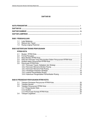 Pedoman Penyusunan Rencana Tata Ruang Wilayah Kota
ii
DAFTAR ISI
KATA PENGANTAR ...................................................................................................................... i
DAFTAR ISI ................................................................................................................................... ii
DAFTAR GAMBAR ....................................................................................................................... iv
DAFTAR LAMPIRAN .................................................................................................................... v
BAB I PENDAHULUAN
1.1 Latar Belakang........................................................................................................... 1
1.2 Maksud dan Tujuan ................................................................................................... 1
1.3 Ruang Lingkup Pedoman .......................................................................................... 1
BAB II KETENTUAN TEKNIS PENYUSUNAN
RTRW KOTA
2.1 Muatan RTRW Kota.................................................................................................. 2
2.2 Format Penyajian ...................................................................................................... 2
2.3 Masa Berlaku RTRW Kota ........................................................................................ 2
2.4 Data dan Informasi Yang Dikumpulkan Dalam Penyusunan RTRW Kota ................ 3
2.5 Analisis dalam Penyusunan RTRW Kota .................................................................. 4
2.6 Perumusan RTRW Kota ............................................................................................ 6
2.6.1 Rumusan Tujuan, Kebijakan dan Strategi....................................................... 6
2.6.2 Rumusan Rencana Struktur Ruang ................................................................ 8
2.6.3 Rumusan Rencana Pola Ruang......................................................................11
2.6.4 Penetapan Kawasan Strategis........................................................................16
2.6.5 Arahan Pemanfaatan Ruang...........................................................................18
2.6.6 Ketentuan Pengendalian Pemanfaatan Ruang...............................................19
BAB III PROSEDUR PENYUSUNAN RTRW KOTA
3.1 Tahapan Persiapan Penyusunan RTRW Kota ..........................................................24
3.2 Tahapan Review .......................................................................................................26
3.3 Tahapan Penyusunan RTRW Kota ...........................................................................27
3.3.1 Pengumpulan Data...........................................................................................27
3.3.2 Analisis ............................................................................................................28
3.3.3 Perumusan Konsep RTRW Kota......................................................................29
3.4 Tahapan Legalisasi....................................................................................................31
 