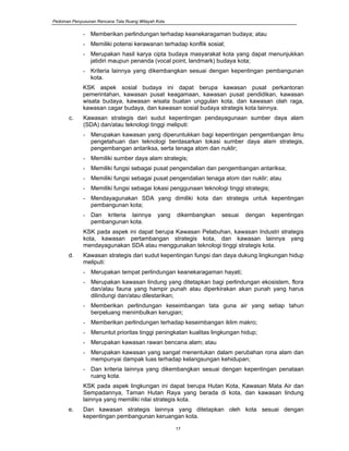 Pedoman Penyusunan Rencana Tata Ruang Wilayah Kota
17
- Memberikan perlindungan terhadap keanekaragaman budaya; atau
- Memiliki potensi kerawanan terhadap konflik sosial;
- Merupakan hasil karya cipta budaya masyarakat kota yang dapat menunjukkan
jatidiri maupun penanda (vocal point, landmark) budaya kota;
- Kriteria lainnya yang dikembangkan sesuai dengan kepentingan pembangunan
kota.
KSK aspek sosial budaya ini dapat berupa kawasan pusat perkantoran
pemerintahan, kawasan pusat keagamaan, kawasan pusat pendidikan, kawasan
wisata budaya, kawasan wisata buatan unggulan kota, dan kawasan olah raga,
kawasan cagar budaya, dan kawasan sosial budaya strategis kota lainnya.
c. Kawasan strategis dari sudut kepentingan pendayagunaan sumber daya alam
(SDA) dan/atau teknologi tinggi meliputi:
- Merupakan kawasan yang diperuntukkan bagi kepentingan pengembangan ilmu
pengetahuan dan teknologi berdasarkan lokasi sumber daya alam strategis,
pengembangan antariksa, serta tenaga atom dan nuklir;
- Memiliki sumber daya alam strategis;
- Memiliki fungsi sebagai pusat pengendalian dan pengembangan antariksa;
- Memiliki fungsi sebagai pusat pengendalian tenaga atom dan nuklir; atau
- Memiliki fungsi sebagai lokasi penggunaan teknologi tinggi strategis;
- Mendayagunakan SDA yang dimiliki kota dan strategis untuk kepentingan
pembangunan kota;
- Dan kriteria lainnya yang dikembangkan sesuai dengan kepentingan
pembangunan kota.
KSK pada aspek ini dapat berupa Kawasan Pelabuhan, kawasan Industri strategis
kota, kawasan pertambangan strategis kota, dan kawasan lainnya yang
mendayagunakan SDA atau menggunakan teknologi tinggi strategis kota.
d. Kawasan strategis dari sudut kepentingan fungsi dan daya dukung lingkungan hidup
meliputi:
- Merupakan tempat perlindungan keanekaragaman hayati;
- Merupakan kawasan lindung yang ditetapkan bagi perlindungan ekosistem, flora
dan/atau fauna yang hampir punah atau diperkirakan akan punah yang harus
dilindungi dan/atau dilestarikan;
- Memberikan perlindungan keseimbangan tata guna air yang setiap tahun
berpeluang menimbulkan kerugian;
- Memberikan perlindungan terhadap keseimbangan iklim makro;
- Menuntut prioritas tinggi peningkatan kualitas lingkungan hidup;
- Merupakan kawasan rawan bencana alam; atau
- Merupakan kawasan yang sangat menentukan dalam perubahan rona alam dan
mempunyai dampak luas terhadap kelangsungan kehidupan;
- Dan kriteria lainnya yang dikembangkan sesuai dengan kepentingan penataan
ruang kota.
KSK pada aspek lingkungan ini dapat berupa Hutan Kota, Kawasan Mata Air dan
Sempadannya, Taman Hutan Raya yang berada di kota, dan kawasan lindung
lainnya yang memiliki nilai strategis kota.
e. Dan kawasan strategis lainnya yang ditetapkan oleh kota sesuai dengan
kepentingan pembangunan keruangan kota.
 
