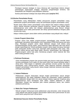 Pedoman Penyusunan Rencana Tata Ruang Wilayah Kota
18
Penetapan kawasan strategis ini harus didukung oleh kepentingan tertentu dengan
pertimbangan aspek-aspek strategis, kebutuhan pengembangan terntentu, dan
kesepakatan dan kebijakan yang ditetapkan diatasnya.
Ilustrasi peta kawasan strategis kota dapat dilihat pada Lampiran VI-C.
2.6.5Arahan Pemanfaatan Ruang
Pemanfaatan ruang dilaksanakan melalui penyusunan program pemanfatan ruang,
pelaksanaan program pemanfaatan ruang, dan pembiayaan program pemanfaatan ruang.
Muatan dasar dalam arahan pemanfaatan ruang wilayah kota meliputi indikasi program
utama, disertai perkiraan pendanaan beserta sumbernya, instansi yang terlibat dalam
pelaksanaannya serta waktu dan tahapan pelaksanaannya yang disusun dengan
memperhatikan kurun waktu perencanaan dan tahap operasionalisasinya mengacu pada
rencana tata ruang.
Adapun indikasi program utama dalam arahan pemanfaatan ruang wilayah kota, meliputi:
1. Usulan Program Utama Kota
Program utama kota adalah program-program pemanfaatan yang memiliki bobot
kepentingan utama/perlu diprioritaskan untuk mewujudkan RTRW kota sesuai arah yang
dituju. Penetapan program utama dapat dilakukan dengan multi kriteria yang
mempertimbangkan banyak aspek, yang kriterianya dapat ditentukan oleh kota sesuai
dengan kepentingannya. Kriteria penetapan program utama dapat mencakup dukungan
pada perwujudan struktur ruang kota, dukungan pada perwujudan pola ruang kota,
maupun kriteria lainnya pada aspek politik, ekonomi, sosial-budaya, dan lingkungan.
Program-program utama kota perlu mendukung program utama nasional dan kota
dalam bidang penataan ruang.
2. Perkiraan Pendanaan
Untuk merealisasikan program dan rencana tindak yang disusun maka perlu dibuatkan
rencana pembiayaan kurun waktu 20 (dua puluh) tahun dan secara bertahap setiap 5
(lima) tahun. Pada bagian ini dijelaskan pula perkiraan rencana sumber dan besar
pembiayaan untuk masing-masing program. Pada dasarnya perkiraan pendanaan
program pemanfaatan ruang disusun sesuai dengan ketentuan peraturan perundang-
undangan yang berlaku.
3. Instansi Pelaksana
Pelaksanaan program disesuaikan dengan tingkat pemerintahan sesuai dengan
kewenangannya, dan dapat melibatkan swasta dan masyarakat. Instansi pelaksana
dapat dijabarkan dengan lebih rinci sesuai dengan bidang, tugas,dan fungsinya yang
pelaksanaannya harus terintegrasi antar sektor. Instansi pelaksana ini dapat
dibendakan menjadi dua kelompok yaitu instansi pelaksana utama, dan instansi
pelaksana pendukung.
4. Waktu Dan Tahapan Pelaksanaan
Sebuah program mempunyai durasi pelaksanaan yang bervariasi, untuk rencana tata
ruang wilayah kota sebuah program direncanakan selama tahun perencanaan 20 (dua
puluh) tahun yang dirinci per 5 (lima) tahun.
Standarisasi Susunan Arahan Pemanfaatan Ruang
 
