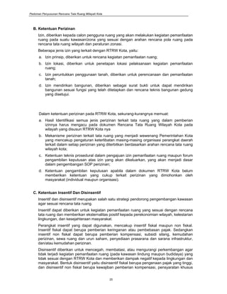 Pedoman Penyusunan Rencana Tata Ruang Wilayah Kota
20
B. Ketentuan Perizinan
Izin, diberikan kepada calon pengguna ruang yang akan melakukan kegiatan pemanfaatan
ruang pada suatu kawasan/zona yang sesuai dengan arahan rencana pola ruang pada
rencana tata ruang wilayah dan peraturan zonasi.
Beberapa jenis izin yang terkait dengan RTRW Kota, yaitu:
a. Izin prinsip, diberikan untuk rencana kegiatan pemanfaatan ruang;
b. Izin lokasi, diberikan untuk penetapan lokasi pelaksanaan kegiatan pemanfaatan
ruang;
c. Izin peruntukkan penggunaan tanah, diberikan untuk perencanaan dan pemanfaatan
tanah;
d. Izin mendirikan bangunan, diberikan sebagai surat bukti untuk dapat mendirikan
bangunan sesuai fungsi yang telah ditetapkan dan rencana teknis bangunan gedung
yang disetujui.
Dalam ketentuan perizinan pada RTRW Kota, sekurang-kurangnya memuat:
a. Hasil Identifikasi semua jenis perizinan terkait tata ruang yang dalam pemberian
izinnya harus mengacu pada dokumen Rencana Tata Ruang Wilayah Kota pada
wilayah yang disusun RTRW Kota nya
b. Mekanisme perizinan terkait tata ruang yang menjadi wewenang Pemerintahan Kota
yang mencakup pengaturan keterlibatan masing-masing organisasi perangkat daerah
terkait dalam setiap perizinan yang diterbitkan berdasarkan arahan rencana tata ruang
wilayah kota;
c. Ketentuan teknis prosedural dalam pengajuan izin pemanfaatan ruang maupun forum
pengambilan keputusan atas izin yang akan dikeluarkan, yang akan menjadi dasar
dalam pengembangan SOP perizinan;
d. Ketentuan pengambilan keputusan apabila dalam dokumen RTRW Kota belum
memberikan ketentuan yang cukup terkait perizinan yang dimohonkan oleh
masyarakat (individual maupun organisasi).
C. Ketentuan Insentif Dan Disinsentif
Insentif dan disinsentif merupakan salah satu strategi pendorong pengembangan kawasan
agar sesuai rencana tata ruang.
Insentif dapat diberikan untuk kegiatan pemanfaatan ruang yang sesuai dengan rencana
tata ruang dan memberikan eksternalitas positif kepada perekonomian wilayah, kelestarian
lingkungan, dan kesejahteraan masyarakat.
Perangkat insentif yang dapat digunakan, mencakup insentif fiskal maupun non fiskal.
Insentif fiskal dapat berupa pemberian keringanan atau pembebasan pajak. Sedangkan
insentif non fiskal dapat berupa pemberian kompensasi, subsidi silang, kemudahan
perizinan, sewa ruang dan urun saham, penyediaan prasarana dan sarana infrastruktur,
dan/atau kemudahan perizinan.
Disinsentif diberikan untuk mencegah, membatasi, atau mengurangi perkembangan agar
tidak terjadi kegiatan pemanfaatan ruang (pada kawasan lindung maupun budidaya) yang
tidak sesuai dengan RTRW Kota dan memberikan dampak negatif kepada lingkungan dan
masyarakat. Bentuk disinsentif yaitu disinsentif fiskal berupa pengenaan pajak yang tinggi,
dan disinsentif non fiskal berupa kewajiban pemberian kompensasi, pensyaratan khusus
 