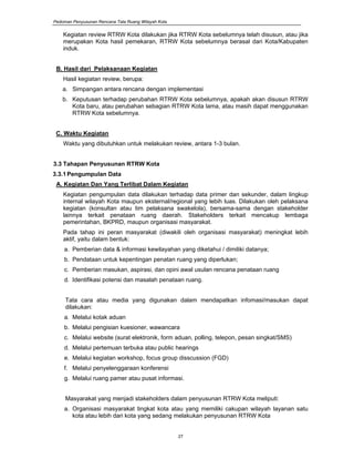 Pedoman Penyusunan Rencana Tata Ruang Wilayah Kota
27
Kegiatan review RTRW Kota dilakukan jika RTRW Kota sebelumnya telah disusun, atau jika
merupakan Kota hasil pemekaran, RTRW Kota sebelumnya berasal dari Kota/Kabupaten
induk.
B. Hasil dari Pelaksanaan Kegiatan
Hasil kegiatan review, berupa:
a. Simpangan antara rencana dengan implementasi
b. Keputusan terhadap perubahan RTRW Kota sebelumnya, apakah akan disusun RTRW
Kota baru, atau perubahan sebagian RTRW Kota lama, atau masih dapat menggunakan
RTRW Kota sebelumnya.
C. Waktu Kegiatan
Waktu yang dibutuhkan untuk melakukan review, antara 1-3 bulan.
3.3 Tahapan Penyusunan RTRW Kota
3.3.1Pengumpulan Data
A. Kegiatan Dan Yang Terlibat Dalam Kegiatan
Kegiatan pengumpulan data dilakukan terhadap data primer dan sekunder, dalam lingkup
internal wilayah Kota maupun eksternal/regional yang lebih luas. Dilakukan oleh pelaksana
kegiatan (konsultan atau tim pelaksana swakelola), bersama-sama dengan stakeholder
lainnya terkait penataan ruang daerah. Stakeholders terkait mencakup lembaga
pemerintahan, BKPRD, maupun organisasi masyarakat.
Pada tahap ini peran masyarakat (diwakili oleh organisasi masyarakat) meningkat lebih
aktif, yaitu dalam bentuk:
a. Pemberian data & informasi kewilayahan yang diketahui / dimiliki datanya;
b. Pendataan untuk kepentingan penatan ruang yang diperlukan;
c. Pemberian masukan, aspirasi, dan opini awal usulan rencana penataan ruang
d. Identifikasi potensi dan masalah penataan ruang.
Tata cara atau media yang digunakan dalam mendapatkan infomasi/masukan dapat
dilakukan:
a. Melalui kotak aduan
b. Melalui pengisian kuesioner, wawancara
c. Melalui website (surat elektronik, form aduan, polling, telepon, pesan singkat/SMS)
d. Melalui pertemuan terbuka atau public hearings
e. Melalui kegiatan workshop, focus group disscussion (FGD)
f. Melalui penyelenggaraan konferensi
g. Melalui ruang pamer atau pusat informasi.
Masyarakat yang menjadi stakeholders dalam penyusunan RTRW Kota meliputi:
a. Organisasi masyarakat tingkat kota atau yang memiliki cakupan wilayah layanan satu
kota atau lebih dari kota yang sedang melakukan penyusunan RTRW Kota
 