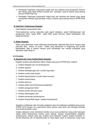 Pedoman Penyusunan Rencana Tata Ruang Wilayah Kota
28
b. Perwakilan Organisasi masyarakat tingkat kota dan kab/kota yang berdekatan sistemik
dari daerah yang dapat terkena dampak dari penataan ruang di daerah yang sedang
disusun RTRW Kota nya
c. Perwakilan Organisasi masyarakat tingkat kota dan kab/kota dari daerah yang dapat
memberikan dampak bagi penataan ruang di daerah yang sedang disusun RTRW Kota
nya.
B. Hasil Dari Pelaksanaan Kegiatan
Hasil kegiatan pengumpulan data, :
Terkumpulkannya semua data-data pada aspek kebijakan, aspek fisik/lingkungan dan
penggunaan lahan, aspek SDM, aspek SDB, aspek ekonomi, aspek kelembgaan, dan
aspek pendanaan.
C. Waktu Kegiatan
Waktu yang dibutuhkan untuk melakukan pengumpulan data,baik data primer maupun data
sekunder yaitu antara 1-6 bulan. Waktu yang dibutuhkan ini tergantung dari kondisi
ketersediaan data di daerah maupun jenis pendekatan dan metoda partisipatif yang
digunakan pada tahap ini.
3.3.2Analisis
A. Kegiatan Dan Yang Terlibat Dalam Kegiatan
Kegiatan analisis yang dilakukan dalam rangka penyusunan RTRW Kota, meliputi:
a. Analisis kebijakan dan visi pembangunan;
b. Analisis regional;
c. Analisis fisik/lingkungan dan sumber daya alam;
d. Analisis sumber daya buatan;
e. Analisis kependudukan (sumber daya manusia);
f. Analisis sosial budaya;
g. Analisis ekonomi;
h. Analisis sistem permukiman/pusat pelayanan;
i. Analisis penggunaan lahan;
j. Analisis struktur dan pola ruang
k. Analisis kelembagaan; dan
l. Analisis pendanaan pembangunan.
m. Analisis Sintesa Multi Aspek / analisis komprehensif.
Kegiatan ini dilakukan oleh konsultan pelaksana atau tim pelaksana swakelola penyusunan
RTRW KOTA dengan tim supervisi/tim teknis daerah yang terdiri dari berbagai lembaga
kota terkait penataan ruang.
Analisis dilakukan untuk memahami kondisi unsur-unsur pembentuk ruang serta hubungan
sebab akibat terbentuknya kondisi ruang wilayah, dengan memperhatikan kebijakan
pembangunan wilayah yang ada. Analisis yang dilakukan meliputi analisis terhadap 1).
kondisi sekarang, dan 2) kecenderungan di masa depan serta 3). kebutuhan ruang untuk
 