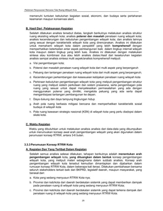 Pedoman Penyusunan Rencana Tata Ruang Wilayah Kota
29
memenuhi tuntutan kebutuhan kegiatan sosial, ekonomi, dan budaya serta pertahanan
keamanan maupun konservasi alam.
B. Hasil Dari Pelaksanaan Kegiatan
Setelah dilakukan analisis tersebut diatas, langkah berikutnya melakukan analisis struktur
ruang eksisting wilayah kota; analisis potensi dan masalah penataan ruang wilayah kota;
analisis kecenderungan dan kebutuhan pengembangan wilayah kota; dan analisis lainnya
yang sesuai dengan karakteristik wilayah kota yang direncanakan. Analisis ini dilakukan
untuk memahami wilayah kota dalam perspektif yang lebih komprehensif dengan
memperhatikan keterkaitan antar aspek pembangunan baik dalam lingkup internal wilayah
kota maupun dalam lingkup yang lebih luas. Analisis ini dilakukan dengan melakukan
sintesa atau kombinasi dua atau lebih analisis diatas.Hasil dari keseluruhan kegiatan
analisis sampai analisis sintesa multi aspek/analisis komprehensif meliputi:
a. Visi pengembangan kota;
b. Potensi dan masalah penataan ruang wilayah kota dari multi aspek yang berpengaruh
c. Peluang dan tantangan penataan ruang wilayah kota dari multi aspek yang berpengaruh;
d. Kecenderungan perkembangan dan kesesuaian kebijakan penataan ruang wilayah kota
e. Perkiraan kebutuhan pengembangan wilayah kota yang meliputi pengembangan struktur
ruang yang meliputi sistem perkotaan dan sistem prasarana, serta pengembagan pola
ruang yang sesuai untuk dapat menyelesaikan permasalahan yang ada dengan
menggunakan potensi yang dimiliki, mengelola peluang yang ada serta dapat
mengantisipasi tantangan pembangunan ke depan.
f. Daya dukung dan daya tampung lingkungan hidup
g. Arah pola ruang berbasis mitigasi bencana dan memperhatikan karakteristik sosial
budaya di wilayah kota
h. Pola ruang kawasan strategis nasional (KSN) di wilayah kota yang perlu diadopsi dalam
skala kota.
C. Waktu Kegiatan
Waktu yang dibutuhkan untuk melakukan analisis analisis dari data-data yang dikumpulkan
untuk merumuskan konsep awal arah pengembangan wilayah yang akan digunakan dalam
perumusan konsep RTRW, antara 3-6 bulan.
3.3.3Perumusan Konsep RTRW Kota
A. Kegiatan Dan Yang Terlibat Dalam Kegiatan
Setelah semua analisis selesai dilakukan, tahapan berikutnya adalah menentukan arah
pengembangan wilayah kota, yang dituangkan dalam bentuk konsep pengembangan
wilayah kota, yang meliputi materi sebagimana dalam subbab analisis. Konsep arah
pengembangan wilayah kota tersebut kemudian dimantapkan dan dijabarkan dalam
rumusan konsep RTRW Kota, dalam beberapa kali iterasi. Dilakukan pembahasan bersama
seluruh stakeholders terkait baik dari BKPRD, legislatif daerah, maupun masyarakat, yang
berasal dari:
a. Kota yang sedang menyusun RTRW Kota nya;
b. Provinsi dan kab/kota dari daerah berdekatan sistemik yang dapat memberikan dampak
pada penataan ruang di wilayah kota yang sedang menyusun RTRW Kota;
c. Provinsi dan kab/kota dari daerah berdekatan sistemik yang dapat terkena dampak dari
penataan ruang di wilayah kota yang sedang menyusun RTRW Kota.
 