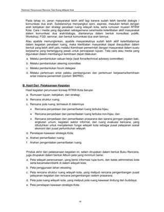 Pedoman Penyusunan Rencana Tata Ruang Wilayah Kota
30
Pada tahap ini, peran masyarakat lebih aktif lagi karena sudah lebih bersifat dialogis /
komunikasi dua arah. Substansinya menyangkut opini, aspirasi, masukan terkait dengan
arah kebijakan dan strategi penataan ruang wilayah kota, serta rumusan muatan RTRW
Kota. Cara / media yang digunakan sebagaimana cara/media keterlibatan aktif masyarakat
dalam komunikasi dua arah/dialogis, diantaranya dalam bentuk konsultasi publik,
Workshop, FGD, seminar, dan bentuk komunikasi dua arah lainnya.
Atau apabila memungkinkan, apabila masyarakatnya sudah lebih aktif keterlibatannya
dalam kegiatan penataan ruang, maka kterlibatan masyarakat dapat diwujudkan dalam
bentuk yang lebih aktif yaitu melalui Kemitraan pemerintah dengan masyarakat dalam suatu
kerjasama yang bertanggung jawab untuk pencapaian tujuan. Tata cara atau media yang
digunakan dalam membangun kemitraan dapat dilakukan:
a. Melalui pembentukan satuan kerja (task force/technical advisory committee)
b. Melalui pembentukan steering committee.
c. Melalui pembentukan forum delegasi
d. Melalui pertemuan antar pelaku pembangunan dan pertemuan kerjasama/kemitraan
antar instansi pemerintah (contoh: BKPRD).
B. Hasil Dari Pelaksanaan Kegiatan
Hasil kegiatan perumusan konsep RTRW Kota berupa:
a. Rumusan tujuan, kebijakan, dan strategi;
b. Rencana struktur ruang;
c. Rencana pola ruang, termasuk di dalamnya:
• Rencana penyediaan dan pemanfaatan ruang terbuka hijau;
• Rencana penyediaan dan pemanfaatan ruang terbuka non-hijau; dan
• Rencana penyediaan dan pemanfaatan prasarana dan sarana jaringan pejalan kaki,
angkutan umum, kegiatan sektor informal, dan ruang evakuasi bencana, yang
dibutuhkan untuk menjalankan fungsi wilayah kota sebagai pusat pelayanan sosial
ekonomi dan pusat pertumbuhan wilayah.
d. Penetapan kawasan strategis Kota;
e. Arahan pemanfaatan ruang;
f. Arahan pengendalian pemanfaatan ruang.
Produk akhir dari pelaksanaan kegiatan ini, selain dirupakan dalam bentuk Buku Rencana,
juga dirupakan dalam bentuk Album peta yang minimum berisi:
a. Peta wilayah perencanaan, yang berisi informasi rupa bumi, dan batas administrasi kota
serta kecamatan/distrik di dalam wilayah kota;
b. Peta penggunaan lahan eksisting;
c. Peta rencana struktur ruang wilayah kota, yang meliputi rencana pengembangan pusat
pelayanan kegiatan dan rencana pengembangan sistem prasarana
d. Peta pola ruang wilayah kota, yang meliputi pola ruang kawasan lindung dan budidaya;
e. Peta penetapan kawasan strategis Kota.
 