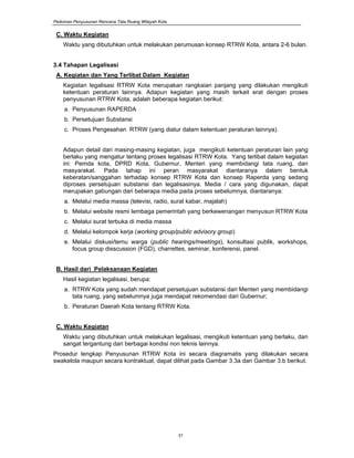 Pedoman Penyusunan Rencana Tata Ruang Wilayah Kota
31
C. Waktu Kegiatan
Waktu yang dibutuhkan untuk melakukan perumusan konsep RTRW Kota, antara 2-6 bulan.
3.4 Tahapan Legalisasi
A. Kegiatan dan Yang Terlibat Dalam Kegiatan
Kegiatan legalisasi RTRW Kota merupakan rangkaian panjang yang dilakukan mengikuti
ketentuan peraturan lainnya. Adapun kegiatan yang masih terkait erat dengan proses
penyusunan RTRW Kota, adalah beberapa kegiatan berikut:
a. Penyusunan RAPERDA
b. Persetujuan Substansi
c. Proses Pengesahan RTRW (yang diatur dalam ketentuan peraturan lainnya).
Adapun detail dari masing-masing kegiatan, juga mengikuti ketentuan peraturan lain yang
berlaku yang mengatur tentang proses legalisasi RTRW Kota. Yang terlibat dalam kegiatan
ini: Pemda kota, DPRD Kota, Gubernur, Menteri yang membidangi tata ruang, dan
masyarakat. Pada tahap ini peran masyarakat diantaranya dalam bentuk
keberatan/sanggahan terhadap konsep RTRW Kota dan konsep Raperda yang sedang
diproses persetujuan substansi dan legalisasinya. Media / cara yang digunakan, dapat
merupakan gabungan dari beberapa media pada proses sebelumnya, diantaranya:
a. Melalui media massa (televisi, radio, surat kabar, majalah)
b. Melalui website resmi lembaga pemerintah yang berkewenangan menyusun RTRW Kota
c. Melalui surat terbuka di media massa
d. Melalui kelompok kerja (working group/public advisory group)
e. Melalui diskusi/temu warga (public hearings/meetings), konsultasi publik, workshops,
focus group disscussion (FGD), charrettes, seminar, konferensi, panel.
B. Hasil dari Pelaksanaan Kegiatan
Hasil kegiatan legalisasi, berupa:
a. RTRW Kota yang sudah mendapat persetujuan substansi dari Menteri yang membidangi
tata ruang, yang sebelumnya juga mendapat rekomendasi dari Gubernur;
b. Peraturan Daerah Kota tentang RTRW Kota.
C. Waktu Kegiatan
Waktu yang dibutuhkan untuk melakukan legalisasi, mengikuti ketentuan yang berlaku, dan
sangat tergantung dari berbagai kondisi non teknis lainnya.
Prosedur lengkap Penyusunan RTRW Kota ini secara diagramatis yang dilakukan secara
swakelola maupun secara kontraktual, dapat dilihat pada Gambar 3.3a dan Gambar 3.b berikut.
 
