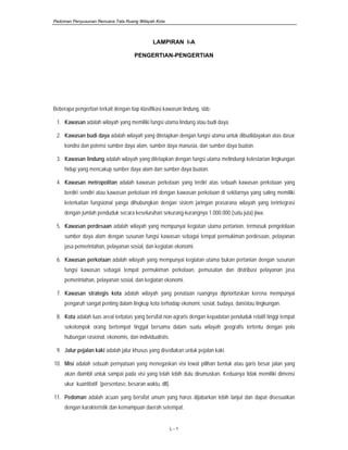 Pedoman Penyusunan Rencana Tata Ruang Wilayah Kota
L - 1
LAMPIRAN I-A
PENGERTIAN-PENGERTIAN
Beberapa pengertian terkait dengan tiap klasifikasi kawasan lindung, sbb:
1. Kawasan adalah wilayah yang memiliki fungsi utama lindung atau budi daya.
2. Kawasan budi daya adalah wilayah yang ditetapkan dengan fungsi utama untuk dibudidayakan atas dasar
kondisi dan potensi sumber daya alam, sumber daya manusia, dan sumber daya buatan.
3. Kawasan lindung adalah wilayah yang ditetapkan dengan fungsi utama melindungi kelestarian lingkungan
hidup yang mencakup sumber daya alam dan sumber daya buatan.
4. Kawasan metropolitan adalah kawasan perkotaan yang terdiri atas sebuah kawasan perkotaan yang
berdiri sendiri atau kawasan perkotaan inti dengan kawasan perkotaan di sekitarnya yang saling memiliki
keterkaitan fungsional yanga dihubungkan dengan sistem jaringan prasarana wilayah yang terintegrasi
dengan jumlah penduduk secara keseluruhan sekurang-kurangnya 1.000.000 (satu juta) jiwa.
5. Kawasan perdesaan adalah wilayah yang mempunyai kegiatan utama pertanian, termasuk pengelolaan
sumber daya alam dengan susunan fungsi kawasan sebagai tempat permukiman perdesaan, pelayanan
jasa pemerintahan, pelayanan sosial, dan kegiatan ekonomi.
6. Kawasan perkotaan adalah wilayah yang mempunyai kegiatan utama bukan pertanian dengan susunan
fungsi kawasan sebagai tempat permukiman perkotaan, pemusatan dan distribusi pelayanan jasa
pemerintahan, pelayanan sosial, dan kegiatan ekonomi.
7. Kawasan strategis kota adalah wilayah yang penataan ruangnya diprioritaskan kerena mempunyai
pengaruh sangat penting dalam lingkup kota terhadap ekonomi, sosial, budaya, dan/atau lingkungan.
8. Kota adalah luas areal terbatas yang bersifat non-agraris dengan kepadatan penduduk relatif tinggi tempat
sekelompok orang bertempat tinggal bersama dalam suatu wilayah geografis tertentu dengan pola
hubungan rasional, ekonomis, dan individualistis.
9. Jalur pejalan kaki adalah jalur khusus yang disediakan untuk pejalan kaki.
10. Misi adalah sebuah pernyataan yang menegaskan visi lewat pilihan bentuk atau garis besar jalan yang
akan diambil untuk sampai pada visi yang telah lebih dulu dirumuskan. Keduanya tidak memiliki dimensi
ukur kuantitatif (persentase, besaran waktu, dll).
11. Pedoman adalah acuan yang bersifat umum yang harus dijabarkan lebih lanjut dan dapat disesuaikan
dengan karakteristik dan kemampuan daerah setempat.
 
