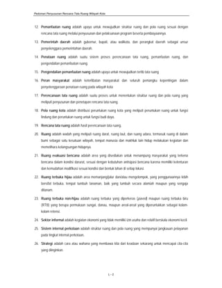 Pedoman Penyusunan Rencana Tata Ruang Wilayah Kota
L - 2
12. Pemanfaatan ruang adalah upaya untuk mewujudkan struktur ruang dan pola ruang sesuai dengan
rencana tata ruang melalui penyusunan dan pelaksanaan program beserta pembiayaannya.
13. Pemerintah daerah adalah gubernur, bupati, atau walikota, dan perangkat daerah sebagai unsur
penyelenggara pemerintahan daerah.
14. Penataan ruang adalah suatu sistem proses perencanaan tata ruang, pemanfaatan ruang, dan
pengendalian pemanfaatan ruang.
15. Pengendalian pemanfaatan ruang adalah upaya untuk mewujudkan tertib tata ruang
16. Peran masyarakat adalah keterlibatan masyarakat dan seluruh pemangku kepentingan dalam
penyelenggaraan penataan ruang pada wilayah kota
17. Perencanaan tata ruang adalah suatu proses untuk menentukan struktur ruang dan pola ruang yang
meliputi penyusunan dan penetapan rencana tata ruang.
18. Pola ruang kota adalah distribusi peruntukan ruang kota yang meliputi peruntukan ruang untuk fungsi
lindung dan peruntukan ruang untuk fungsi budi daya.
19. Rencana tata ruang adalah hasil perencanaan tata ruang.
20. Ruang adalah wadah yang meliputi ruang darat, ruang laut, dan ruang udara, termasuk ruang di dalam
bumi sebagai satu kesatuan wilayah, tempat manusia dan makhluk lain hidup melakukan kegiatan dan
memelihara kelangsungan hidupnya.
21. Ruang evakuasi bencana adalah area yang disediakan untuk menampung masyarakat yang terkena
bencana dalam kondisi darurat, sesuai dengan kebutuhan antisipasi bencana karena memiliki kelenturan
dan kemudahan modifikasi sesuai kondisi dan bentuk lahan di setiap lokasi.
22. Ruang terbuka hijau adalah area memanjang/jalur dan/atau mengelompok, yang penggunaannya lebih
bersifat terbuka, tempat tumbuh tanaman, baik yang tumbuh secara alamiah maupun yang sengaja
ditanam.
23. Ruang terbuka non-hijau adalah ruang terbuka yang diperkeras (paved) maupun ruang terbuka biru
(RTB) yang berupa permukaan sungai, danau, maupun areal-areal yang diperuntukkan sebagai kolam-
kolam retensi.
24. Sektor informal adalah kegiatan ekonomi yang tidak memiliki izin usaha dan relatif berskala ekonomi kecil.
25. Sistem internal perkotaan adalah struktur ruang dan pola ruang yang mempunyai jangkauan pelayanan
pada tingkat internal perkotaan.
26. Strategi adalah cara atau wahana yang membawa kita dari keadaan sekarang untuk mencapai cita-cita
yang diinginkan.
 