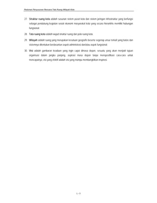 Pedoman Penyusunan Rencana Tata Ruang Wilayah Kota
L - 3
27. Struktur ruang kota adalah susunan sistem pusat kota dan sistem jaringan infrastruktur yang berfungsi
sebagai pendukung kegiatan sosial ekonomi masyarakat kota yang secara hierarkhis memiliki hubungan
fungsional.
28. Tata ruang kota adalah wujud struktur ruang dan pola ruang kota.
29. Wilayah adalah ruang yang merupakan kesatuan geografis beserta segenap unsur terkait yang batas dan
sistemnya ditentukan berdasarkan aspek administrasi dan/atau aspek fungsional.
30. Visi adalah gambaran keadaan yang ingin capai dimasa depan, sesuatu yang akan menjadi tujuan
organisasi dalam jangka panjang, aspirasi masa depan tanpa menspesifikasi cara-cara untuk
mencapainya, visi yang efektif adalah visi yang mampu membangkitkan inspirasi.
 