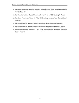 Pedoman Penyusunan Rencana Tata Ruang Wilayah Kota
L - 5
18. Peraturan Pemerintah Republik Indonesia Nomor 42 tahun 2008 tentang Pengelolaan
Sumber Daya Air
19. Peraturan Pemerintah Republik Indonesia Nomor 43 tahun 2008 tentang Air Tanah
20. Peraturan Pemerintah Nomor 26 Tahun 2008 tentang Rencana Tata Ruang Wilayah
Nasional;
21. Keputusan Presiden Nomor 57 Tahun 1989 tentang Kriteria Kawasan Budidaya;
22. Keputusan Presiden Nomor 32 Tahun 1990 tentang Pengelolaan Kawasan Lindung;
23. Keputusan Presiden Nomor 62 Tahun 2000 tentang Badan Koordinasi Penataan
Ruang Nasional.
 