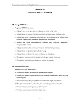 Pedoman Penyusunan Rencana Tata Ruang Wilayah Kota
L - 7
LAMPIRAN I-D:
FUNGSI DAN MANFAAT RTRW KOTA
I-D. 1Fungsi RTRW Kota
Fungsi dari RTRW Kota adalah:
a. Sebagai matra keruangan dalam pembangunan sektor-sektor kota;
b. Sebagai dasar penyusunan kebijakan pokok pemanfaatan ruang di wilayah kota;
c. Sebagai alat untuk mewujudkan keseimbangan perkembangan antar wilayah kota
dan antar kawasan serta keserasian pembangunan antar sektor;
d. Sebagai alat untuk mengalokasikan investasi yang dilakukan pemerintah,
masyarakat dan swasta;
e. Sebagai pedoman untuk penyusunan rencana rinci tata ruang kawasan;
f. Sebagai dasar pengendalian pemanfaatan ruang;
g. Sebagai dasar pemberian izin lokasi pembangunan skala besar;
h. Menciptakan keserasian perkembangan kota dengan wilayah sekitarnya;
i. Menciptakan keterpaduan pembangunan sektoral dan daerah.
I-D. 2Manfaat RTRW Kota
Manfaat RTRW Kota adalah untuk:
a. Penyusunan rencana pembangunan jangka panjang daerah;
b. Penyusunan rencana pembangunan jangka menengah daerah yang sesuai rencana
tata ruang kota;
c. Pemanfaatan ruang dan pengendalian pemanfaatan ruang di wilayah kota;
d. Mewujudkan keterpaduan, keterkaitan, dan keseimbangan antar sektor; dan
e. Penetapan lokasi dan fungsi ruang untuk investasi;
f. Penataan ruang kawasan strategis wilayah kota.
 