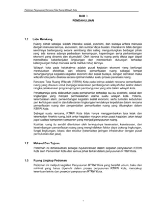 Pedoman Penyusunan Rencana Tata Ruang Wilayah Kota
1
BAB I
PENDAHULUAN
1.1 Latar Belakang
Ruang dilihat sebagai wadah interaksi sosial, ekonomi, dan budaya antara manusia
dengan manusia lainnya, ekosistem, dan sumber daya buatan. Interaksi ini tidak dengan
sendirinya berlangsung secara seimbang dan saling menguntungkan berbagai pihak
yang ada karena adanya perbedaan kemampuan, kepentingan serta perkembangan
ekonomi yang dinamis dan akumulatif. Oleh karena itu ruang perlu ditata agar dapat
memelihara keberlanjutan lingkungan dan memberikan dukungan terhadap
kelangsungan hidup manusia serta mahluk hidup lainnya.
Wilayah kota pada hakekatnya adalah pusat kegiatan ekonomi yang berfungsi
mewujudkan efektifitas dan efisiensi pemanfaatan ruang sebagai tempat
berlangsungnya kegiatan-kegiatan ekonomi dan sosial budaya, dengan demikian maka
wilayah kota perlu dikelola secara optimal melalui suatu proses penataan ruang.
Rencana Tata Ruang Wilayah (RTRW) Kota pada intinya adalah rencana pemanfaatan
ruang yang disusun untuk menjaga keserasian pembangunan wilayah dan sektor dalam
rangka pelaksanaan program-program pembangunan yang ada dalam wilayah kota.
Penataannya perlu didasarkan pada pemahaman terhadap isu-isu ekonomi, sosial dan
lingkungan yang menjadi permasalahan utama suatu wilayah kota. Potensi,
keterbatasan alam, perkembangan kegiatan sosial ekonomi, serta tuntutan kebutuhan
peri kehidupan saat ini dan kelestarian lingkungan hendaknya terpetakan dalam rencana
pemanfaatan ruang dan pengendalian pemanfaatan ruang yang dituangkan dalam
RTRW Kota.
Sebagai suatu rencana, RTRW Kota tidak hanya menggambarkan tata letak dan
keterkaitan hirarkis ruang, baik antar kegiatan maupun antar pusat kegiatan, akan tetapi
juga kualitas komponen-komponen yang menjadi penyusunan ruang.
Kualitas ruang itu sendiri ditentukan oleh terwujudnya keserasian, keselarasan, dan
keseimbangan pemanfaatan ruang yang mengindahkan faktor daya dukung lingkungan,
fungsi lingkungan, lokasi, dan struktur (keterkaitan jaringan infrastruktur dengan pusat
permukiman dan jasa).
1.2 Maksud Dan Tujuan
Pedoman ini dimaksudkan sebagai rujukan/acuan dalam kegiatan penyusunan RTRW
Kota oleh Pemerintah Kota dan semua pihak terkait dalam penyusunan RTRW Kota.
1.3 Ruang Lingkup Pedoman
Pedoman ini meliputi kegiatan Penyusunan RTRW Kota yang bersifat umum, baku dan
minimal yang harus dipenuhi dalam proses penyusunan RTRW Kota, mencakup
ketentuan teknis dan prosedur penyusunan RTRW Kota.
 