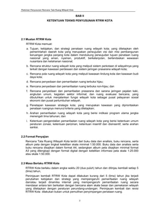 Pedoman Penyusunan Rencana Tata Ruang Wilayah Kota
2
BAB II
KETENTUAN TEKNIS PENYUSUNAN RTRW KOTA
2.1 Muatan RTRW Kota
RTRW Kota memuat:
a. Tujuan, kebijakan, dan strategi penataan ruang wilayah kota; yang ditetapkan oleh
pemerintahan daerah kota yang merupakan perwujudan visi dan misi pembangunan
keruangan jangka panjang kota dalam mendukung perwujudan tujuan penataan ruang
nasional yang aman, nyaman, produktif, berkelanjutan, berlandaskan wawasan
nusantara dan ketahanan nasional;
b. Rencana struktur ruang wilayah kota yang meliputi sistem perkotaan di wilayahnya yang
terkait dengan kawasan perdesaan dan sistem jaringan prasarana wilayah kota;
c. Rencana pola ruang wilayah kota yang meliputi kawasan lindung kota dan kawasan budi
daya kota;
d. Rencana penyediaan dan pemanfaatan ruang terbuka hijau;
e. Rencana penyediaan dan pemanfaatan ruang terbuka non-hijau; dan
f. Rencana penyediaan dan pemanfaatan prasarana dan sarana jaringan pejalan kaki,
angkutan umum, kegiatan sektor informal, dan ruang evakuasi bencana, yang
dibutuhkan untuk menjalankan fungsi wilayah kota sebagai pusat pelayanan sosial
ekonomi dan pusat pertumbuhan wilayah.
g. Penetapan kawasan strategis kota; yang merupakan kawasan yang diprioritaskan
penataan ruangnya menurut kriteria yang ditetapkan;
h. Arahan pemanfaatan ruang wilayah kota yang berisi indikasi program utama jangka
menengah lima tahunan; dan
i. Ketentuan pengendalian pemanfaatan ruang wilayah kota yang berisi ketentuan umum
peraturan zonasi, ketentuan perizinan, ketentuan insentif dan disinsentif, serta arahan
sanksi.
2.2 Format Penyajian
Rencana Tata Ruang Wilayah Kota terdiri dari buku data dan analisis, buku rencana, serta
album peta dengan tingkat ketelitian skala minimal 1:50.000. Buku data dan analisis serta
buku rencana disajikan dalam format A4, sedangkan album peta disajikan minimal format
A3 yang dilengkapi dengan format digital dengan ketelitian informasi peta skala 1:25.000
atau skala 1:50.000.
2.3 Masa Berlaku RTRW Kota
RTRW Kota berlaku dalam angka waktu 20 (dua puluh) tahun dan ditinjau kembali setiap 5
(lima) tahun,
Peninjauan kembali RTRW Kota dapat dilakukan kurang dari 5 (lima) tahun jika terjadi
perubahan kebijakan dan strategi yang mempengaruhi pemanfaatan ruang wilayah
dan/atau terjadi dinamika internal yang mempengaruhi pemanfaatan ruang secara
mendasar antara lain berkaitan dengan bencana alam skala besar dan pemekaran wilayah
yang ditetapkan dengan peraturan perundang-undangan. Peninjauan kembali dan revisi
RTRW Kota dilakukan bukan untuk pemutihan penyimpangan penataan ruang.
 