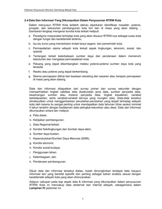 Pedoman Penyusunan Rencana Tata Ruang Wilayah Kota
3
2.4 Data Dan Informasi Yang Dikumpulkan Dalam Penyusunan RTRW Kota
Dalam menyusun RTRW Kota terlebih dahulu diperlukan identifikasi masalah, potensi,
prospek, dan kebutuhan pembangunan kota kini dan di masa yang akan datang. ,
Gambaran lengkap mengenai kondisi kota terkait meliputi.
a. Paradigma masyarakat terhadap kota yang akan disusun RTRW-nya sebagai suatu kota
dengan fungsi dan karakteristik tertentu;
b. Isu-isu kunci yang memerlukan tindak lanjut segera dari pemerintah kota;
c. Permasalahan utama wilayah kota terkait aspek lingkungan, ekonomi, sosial, dan
spasial;
d. Tantangan terkait keterbatasan sumber daya dan pendanaan dalam memenuhi
kebutuhan dan mengatasi permasalahan kota;
e. Peluang yang dapat dikembangkan melalui potensi-potensi sumber daya kota yang
tersedia.
f. Resiko atau potensi yang dapat berkembang;
g. Skema pencapaian dilihat dari keadaan eksisting dan sasaran atau harapan pencapaian
di masa yang akan datang.
Data dan informasi didapatkan dari survey primer dan survey sekunder dengan
memperhatikan tingkat validitas data (keakuratan jenis data, sumber penyedia data,
kewenangan sumber atau instansi penyedia data, tingkat kesalahan, variabel
ketidakpastian, serta variabel-variabel lainnya yang mungkin ada). Data-data tersebut
dimaksudkan untuk menggambarkan perubahan-perubahan yang terjadi terhadap wilayah
kota oleh karena itu sangat penting untuk mendapatkan data tahunan (time series) minimal
5 tahun terakhir dengan kedalaman data setingkat kelurahan atau desa. Data dan informasi
dikumpulkan antara lain meliputi:
a. Peta dasar;
b. Kebijakan pembangunan;
c. Data Regional terkait;
d. Kondisi fisik/lingkungan dan Sumber daya alam;
e. Sumber daya buatan;
f. Kependudukan/Sumber Daya Manusia (SDM);
g. Kondisi ekonomi;
h. Kondisi sosial budaya;
i. Penggunaan lahan;
j. Kelembagaan; dan
k. Pendanaan pembangunan.
Diluar data dan informasi tersebut diatas, masih dimungkinkan terdapat data maupun
informasi lain yang bersifat spesifik dan penting sebagai bahan analisis sesuai dengan
karakteristik wilayah kota yang akan direncanakan.
Adapun cakupan pada tiap aspek data & informasi yang dikumpulkan dalam penyusunan
RTRW Kota ini mencakup data eksternal dan internal wilayah, sebagaimana dalam
Lampiran IV pedoman ini.
 