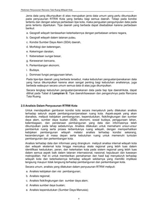 Pedoman Penyusunan Rencana Tata Ruang Wilayah Kota
4
Jenis data yang dikumpulkan di atas merupakan jenis data umum yang perlu dikumpulkan
pada penyusunan RTRW Kota yang berlaku bagi semua daerah. Tetapi pada kondisi
tertentu dan dengan adanya perbedaan tipe kota, maka penguatan pengumpulan data pada
jenis tertentu diperlukan. Tipe daerah yang berbeda dapat disebabkan karena perbedaan
berikut:
a. Geografi wilayah berdasarkan keterkaitannya dengan perbatasan antara negara,
b. Geografi wilayah dalam tatanan pulau,
c. Kondisi Sumber Daya Alam (SDA) daerah,
d. Morfologi dan kelerengan,
e. Kekeringan daratan,
f. Keberadaan sungai besar,
g. Kerawanan bencana,
h. Perkembangan ekonomi,
i. Budaya,
j. Dominasi fungsi penggunaan lahan,
Pada tipe-tipe daerah yang berbeda tersebut, maka kebutuhan penguatan/penekanan data
yang harus dikumpulkan karena akan sangat penting bagi kebutuhan analisisnya, juga
berbeda walaupun secara umum semua data di atas juga dkumpulkan.
Secara lengkap kebutuhan penguatan/penekanan data pada tiap tipe daerah/kota, dapat
dilihat pada Tabel di Lampiran II: Tipe daerah/kawasan dan pengaruhnya pada Rencana
Tata Ruang.
2.5 Analisis Dalam Penyusunan RTRW Kota
Untuk mendapatkan gambaran kondisi kota secara menyeluruh perlu dilakukan analisis
terhadap seluruh aspek pembangunan/penataan ruang kota. Aspek-aspek yang akan
dianalisis, meliputi kebijakan pembangunan, kependudukan, fisik/lingkungan dan sumber
daya alam, sumber daya buatan (SDB), ekonomi, sosial budaya, penggunaan lahan,
kelembagaan, dan pendanaan pembangunan yang data dan informasinya telah
dikumpulkan pada tahap sebelumnya. Analisis dilakukan untuk memahami unsur-unsur
pembentuk ruang serta proses terbentuknya ruang wilayah, dengan memperhatikan
kebijakan pembangunan wilayah melalui analisis terhadap kondisi sekarang,
kecenderungan di masa depan serta kebutuhan ruang untuk memenuhi tuntutan
pembangunan dan perkembangan kota.
Analisis terhadap data dan informasi yang dirangkum meliputi analisa internal wilayah kota
dan wilayah eksternal kota hingga mencakup skala regional yang lebih luas dalam
identifikasi kedudukan, peran, dan keterkaitan kota pada sistem regional yang lebih luas
dalam semua aspek baik dalam tatanan internasional, nasional, kepulauan dan kawasan
metropolitan. Hal ini untuk memberikan pemahaman dan hasil kaji menyeluruh terhadap
wilayah kota dan keterkaitannya terhadap wilayah sekitarnya yang memiliki implikasi
langsung maupun tidak langsung terhadap pembangunan dan perkembangan kota.
Secara umum, analisis yang dilakukan dalam penyusunan RTRW meliputi:
a. Analisis kebijakan dan visi pembangunan;
b. Analisis regional;
c. Analisis fisik/lingkungan dan sumber daya alam;
d. Analisis sumber daya buatan;
e. Analisis kependudukan (Sumber Daya Manusia);
 