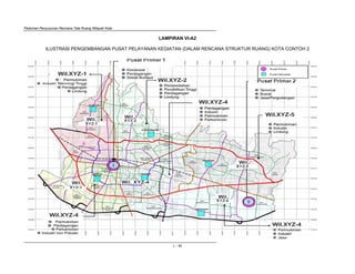 Pedoman Penyusunan Rencana Tata Ruang Wilayah Kota
L - 44
LAMPIRAN VI-A2
ILUSTRASI PENGEMBANGAN PUSAT PELAYANAN KEGIATAN (DALAM RENCANA STRUKTUR RUANG) KOTA CONTOH 2
Wil.XYZ-5
Wil.XYZ-4
Wil.XYZ-1
Wil.XYZ-2
Wil.XYZ-4
Wil.XYZ-4
Wil. Wil. XYZ-4
Wil.
Wil.
Wil.
Wil.
 