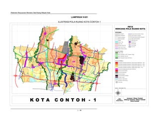 Pedoman Penyusunan Rencana Tata Ruang Wilayah Kota
L - 46
PRW
PETA
RENCANA POLA RUANG KOTA
Instansi / Dinas Terkait
Bidang Instansi / Dinas Terkait
Kota Contoh
Logo
Instansi /
Dinas Terkait
Keterangan :
K O T A C O N T O H - 1
U
Sumber : Hasil Kajian Tim
Jalur Sempadan Sungai dan Danau
Jalur Sempadan Listrik Tegangan Tinggi
Jalur Sempadan Pipa Gas
Kawasan Lindung
Cagar Alam
Perumahan Kepadatan Bangunan Tinggi Dengan KDB (60% - 70%)
Kawasan Budidaya
Perumahan Kepadatan Bangunan Tinggi Dengan KDB (45% - 60%)
Perumahan Kepadatan Bangunan Tinggi Dengan KDB (35% - 45%)
Perumahan Kepadatan Bangunan Tinggi Dengan KDB (< 35%)
Kawasan Perdagang dan Jasa Sub Pusat Kota
Kawasan Pendidikan
Kawasan Industri
Kawasan Khusus (Media)
Kawasan Pemerintahan
Fasilitas Umum
Pertanian Lahan Basah
Pertanian Lahan Kering
PRW Pariwisata
PRW
Batas Propinsi
Batas Kabupaten
Batas Kecamatan
Batas Kelurahan
Sungai
Danau / Situ
Jalan Kerta Api
Jalan TOL
Jalan Arteri Primer
Jalan Kolektor Primer
Jalan Kolektor Sekunder
Rencana Jalan TOL
Rencana Jalan Kolektor Primer
Interchange
Interchange
Fly Over
Rencana Jalan Kolektor Sekunder
Stasiun KA
Jalan Lokal Sekunder
LAMPIRAN VI-B1
ILUSTRASI POLA RUANG KOTA CONTOH 1
 