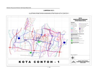 Pedoman Penyusunan Rencana Tata Ruang Wilayah Kota
L - 48
PETA
PENETAPAN KAWASAN
STRATEGIS KOTA
Instansi / Dinas Terkait
Bidang Instansi / Dinas Terkait
Kota Contoh
Logo
Instansi /
Dinas Terkait
Keterangan :
K O T A C O N T O H - 1
U
Sumber : Hasil Kajian Tim
Instansi / Dinas Terkait
Bidang Instansi / Dinas Terkait
Kota Contoh
Logo
Instansi /
Dinas Terkait
Keterangan :
U
Sumber : Hasil Kajian Tim
Instansi / Dinas Terkait
Bidang Instansi / Dinas Terkait
Kota Contoh
Logo
Instansi /
Dinas Terkait
Keterangan :
U
Sumber : Hasil Kajian Tim
P
Batas Propinsi
Batas Kabupaten
Batas Kecamatan
Batas Kelurahan
Sungai
Danau / Situ
Jalan Kerta Api
Jalan TOL
Jalan Arteri Primer
Jalan Kolektor Primer
Jalan Kolektor Sekunder
Rencana Jalan TOL
Rencana Jalan Kolektor Primer
Interchange
Interchange
Fly Over
Rencana Jalan Kolektor Sekunder
Terminal
Stasiun KA
Jalan Lokal Sekunder
PENETAPAN KAWASAN STRATEGIS KOTA
KSK Aspek Ekonomi
Kawasan Pertumbuhan Cepat
Kawasan Revitalisasi / Diremajakan
KSK Aspek Sosial Budaya
Kawasan Wisata Buatan Unggulan Kota
Kawasan Pusat Pendidikan
Kawasan Cagar Budaya (Bangunan Bersejarah)
KSK Aspek Sosial Budaya
Kawasan Cagar Alam / Taman Hutan Rakyat
LAMPIRAN VI-C1:
ILUSTRASI PENETAPAN KAWASAN STRATEGIS KOTA CONTOH 1
 