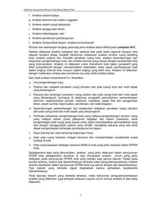 Pedoman Penyusunan Rencana Tata Ruang Wilayah Kota
5
f. Analisis sosial budaya;
g. Analisis ekonomi dan sektor unggulan;
h. Analisis sistem pusat pelayanan;
i. Analisis penggunaan lahan;
j. Analisis kelembagaan; dan
k. Analisis pendanaan pembangunan;
l. Analisis Sintesa Multi Aspek / analisis komprehensif.
Rincian dan keterangan lengkap pada tiap jenis analisis dapat dilihat pada Lampiran III-C.
Setelah dilakukan analisis kebijakan dan sektoral baik pada skala regional maupun intra
wilayah tersebut diatas, langkah berikutnya melakukan analisis struktur ruang eksisting
kota; analisis potensi dan masalah penataan ruang kota; analisis kecenderungan dan
kebutuhan pengembangan kota; dan analisis lainnya yang sesuai dengan karakteristik kota
yang direncanakan. Analisis ini dilakukan untuk memahami kota dalam perspektif yang
lebih komprehensif dengan memperhatikan keterkaitan antar aspek pembangunan baik
dalam lingkup internal kota maupun dalam lingkup yang lebih luas. Analisis ini dilakukan
dengan melakukan sintesa atau kombinasi dua atau lebih analisis diatas.
Dari hasil analisis komprehensif ini, dihasilkan:
a. Visi pengembangan kota;
b. Potensi dan masalah penataan ruang (struktur dan pola ruang) kota dari multi aspek
yang berpengaruh
c. Peluang dan tantangan penataan ruang (stuktur dan pola ruang) kota dari multi aspek
yang berpengaruh, termasuk di dalamnya prospektif pertumbuhan/ perkembangan
ekonomi, kependudukan (jumlah, distribusi, mobilitas), aspek fisik dan penggunaan
lahan, aspek sumber daya buatan, pendanaan, dan kelembagaan;
d. Kecenderungan perkembangan dan kesesuaian kebijakan penataan ruang (struktur
dan pola ruang) kota dari multi aspek yang berpengaruh
e. Perkiraan kebutuhan pengembangan kota yang meliputi pengembangan struktur ruang
yang meliputi sistem pusat pelayanan kegiatan dan sistem prasarana, serta
pengembagan pola ruang yang sesuai untuk dapat menyelesaikan permasalahan yang
ada dengan menggunakan potensi yang dimiliki, mengelola peluang yang ada serta
dapat mengantisipasi tantangan pembangunan ke depan.
f. Daya dukung dan daya tampung lingkungan hidup
g. Arah pola ruang berbasis mitigasi bencana dan memperhatikan karakteristik sosial
budaya di kota
h. Pola ruang kawasan strategis nasional (KSN) di kota yang perlu diadopsi dalam RTRW
Kota.
Sebagaimana data yang dikumpulkan, analisis yang perlu dilakukan dalam penyusunan
RTRW kota sebagaimana diuraikan di atas merupakan analisis umum yang perlu
dilakukan pada penyusunan RTRW kota yang berlaku bagi semua daerah. Tetapi pada
kondisi tertentu, karena tipe daerah/kotanya berbeda maka penguatan/penekanan analisis
tertentu diperlukan dalam penyusunan RTRW kota nya sesuai dengan tipe daerah/kotanya.
Tipe daerah yang berbeda dapat disebabkan karena perbedaan karakteristik
daerah/kotanya.
Pada tipe-tipe daerah yang berbeda tersebut, maka kebutuhan penguatan/penekanan
analisis yang dilakukan, juga berbeda walaupun secara umum semua analisis di atas tetap
dilakukan.
 