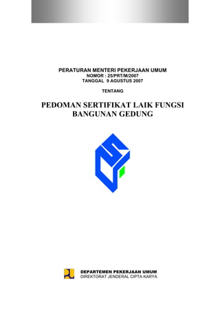 PERATURAN MENTERI PEKERJAAN UMUM
                       NOMOR : 25/PRT/M/2007
                     TANGGAL 9 AGUSTUS 2007

                              TENTANG


   PEDOMAN SERTIFIKAT LAIK FUNGSI
        BANGUNAN GEDUNG




                   (Hasil Konsensus, Desember 2006)



Disiapkan untuk acara Diseminasi Perundang-undangan Bangunan Gedung dan
                     Lingkungan Wilayah II di Samarinda
                              3 – 5 Juli 2007




                     DEPARTEMEN PEKERJAAN UMUM
                     DIREKTORAT JENDERAL CIPTA KARYA
 