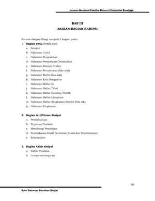 Jurusan Akuntansi Fakultas Ekonomi Universitas Brawijaya




                                        BAB III
                              BAGIAN-BAGIAN SKRIPSI


Format skripsi dibagi menjadi 3 bagian yaitu:
1. Bagian awal, terdiri dari:
   a. Sampul
   b. Halaman Judul
   c. Halaman Pengesahan
   d. Halaman Pernyataan Orisinalitas
   e. Halaman Riwayat Hidup
   f.   Halaman Peruntukan (bila ada)
   g. Halaman Motto (bila ada)
   h. Halaman Kata Pengantar
   i.   Halaman Daftar Isi
   j.   Halaman Daftar Tabel
   k. Halaman Daftar Gambar/Grafik
   l.   Halaman Daftar Lampiran
   m. Halaman Daftar Singkatan/Simbol (bila ada)
   n. Halaman Ringkasan


2. Bagian Inti/Utama Skripsi
   a. Pendahuluan
   b. Tinjauan Pustaka
   c. Metodologi Penelitian
   d. Pembahasan Hasil Penelitian (Hasil dan Pembahasan)
   e. Kesimpulan


3. Bagian Akhir skripsi
   a. Daftar Pustaka
   b. Lampiran-lampiran




                                                                                           10
Buku Pedoman Penulisan Skripsi
 