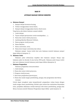 Jurusan Akuntansi Fakultas Ekonomi Universitas Brawijaya




                                       BAB IV

                        ATURAN BAGIAN DEPAN SKRIPSI



a. Halaman Sampul
   1. Sampul skripsi berwarna kuning,
   2. Tulisan menggunakan warna hitam,
   3. Sampul skripsi menggunakan karton (hard cover).
   Yang harus ada dalam halaman sampul adalah:
   1. Judul skripsi,
   2. Tujuan skripsi (persyaratan untuk mendapatkan.....),
   3. Nama dan nomor induk penyusun,
   4. Lambang fakultas Ekonomi Unibraw,
   5. Nama program studi/jurusan,
   6. Nama fakultas,
   7. Nama universitas, serta,
   8. Nama kota tempat universitas dan tahun.
       Halaman sampul hanya terdiri dari satu halaman (contoh halaman sampul
   dapat dilihat di lampiran 1).
b. Halaman Judul
       Halaman judul sebenarnya duplikat dari halaman sampul. Hanya saja
   halaman judul ini dicetak di atas kertas HVS putih. Halaman judul hanya terdiri
   dari satu halaman (contoh halaman judul dapat dilihat dilampiran 2)
c. Halaman Pengesahan
       Halaman pengesahan mencantumkan:
    1. Judul skripsi,
    2. Nama dan nomor induk penyusun,
    3. Program studi/jurusan,
    4. Kata-kata pengesahan/persetujuan,
    5. Nama dan tanda tangan pembimbing, penguji, dan pengesahan dari Ketua
       Jurusan.
   Untuk dapat mengikuti ujian komprehensif, pengesahan cukup hanya dengan
   tanda tangan dosen pembimbing. Setelah ujian selesai dan mahasiswa dinyatakan
   lulus, penjilidan dilakukan setelah disetujui oleh dosen pembimbing, penguji dan
   Ketua Jurusan (contoh Halaman Pengesahan dapat dilihat pada lampiran 3).




                                                                                        11
Buku Pedoman Penulisan Skripsi
 