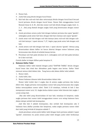 Jurusan Akuntansi Fakultas Ekonomi Universitas Brawijaya




     3. Nomor bab,
     4. Judul bab yang ditulis dengan huruf besar.
     5. Sub bab dan sub-sub bab (dan seterusnya) ditulis dengan huruf kecil kecuali
        huruf pertama ditulis dengan huruf besar. Nomor Bab menggunakan huruf
        Romawi besar (I, II, III…dst) dan nomor sub bab ditulis dengan angka Arab (1,
        2, 3 …dst) yang diawali dengan angka Arab yang bersesuaian dengan nomor
        bab.
     6. Jarak penulisan antara judul bab dengan kalimat pertama dua spasi “ganda”,
        sedangkan jarak antar bab baru dengan bab baru lainnya satu spasi “ganda”.
     7. Jarak antar sub bab dengan sub bab lainnya (atau sub-sub bab dengan sub-
        sub bab lainnya 1 spasi ukuran “1,5”, begitu juga jarak antar bab dengan sub
        bab.
     8. Jarak antara sub bab dengan bab baru 1 spasi ukuran “ganda”. Semua yang
        dicantumkan dalam daftar ini harus disertai dengan nomor halaman yang
        bersesuaian dan ditulis di sebelah kanan kertas.
     9. Penulisan sub bab pada ketukan ke-3, sedangkan sub sub bab pada ketukan
        ke-2 dari sub bab.
     Contoh daftar isi dapat dilihat pada lampiran 9.
j.   Halaman Daftar Tabel
        Halaman daftar tabel diawali dengan judul “DAFTAR TABEL” ditulis dengan
     huruf besar dan tebal dan diletakkan pada bagian atas kertas. Daftar Tabel
     memuat semua tabel dalam teks. Yang harus ada dalam daftar tabel adalah:
     1. Nomor tabel,
     2. Judul tabel, dan
     3. Nomor halaman dimana tabel dicantumkan dalam teks.
        Nomor tabel terdiri dari 2 angka dan di antara angka pertama dan kedua
     diberi titik. Angka pertama menunjukkan nomor bab yang bersesuaian dan angka
     kedua menunjukkan nomor tabel. Tabel 3.10 misalnya, terletak di bab 3 dan
     mempunyai nomor urut 10. Angka kedua dalam nomor tabel dimulai dari angka 1
     untuk setiap bab.
         Jika ada tabel yang dicantumkan di luar bab, misalnya di lampiran, maka
     angka pertama dari nomor tabel menggunakan nomor urut setiap halaman baru
     dalam skripsi setelah bab kesimpulan.
        Jadi bila bab 5 adalah kesimpulan, dan setelah bab kesimpulan ada 2
     halaman baru (daftar pustaka dan lampiran), maka angka pertama nomor tabel
     dari tabel yang terletak di lampiran adalah 7.
        Jarak penulisan antara judul daftar tabel dengan baris pertama adalah 2 spasi
     “ganda”, sementara itu jarak antara judul tabel dengan judul tabel berikutnya


                                                                                         13
Buku Pedoman Penulisan Skripsi
 