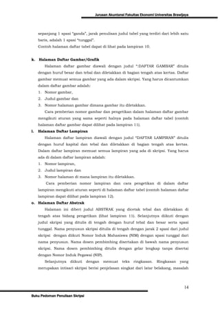 Jurusan Akuntansi Fakultas Ekonomi Universitas Brawijaya




     sepanjang 1 spasi “ganda”, jarak penulisan judul tabel yang terdiri dari lebih satu
     baris, adalah 1 spasi “tunggal”.
     Contoh halaman daftar tabel dapat di lihat pada lampiran 10.


k.   Halaman Daftar Gambar/Grafik
        Halaman daftar gambar diawali dengan judul “:DAFTAR GAMBAR” ditulis
     dengan huruf besar dan tebal dan diletakkan di bagian tengah atas kertas. Daftar
     gambar memuat semua gambar yang ada dalam skripsi. Yang harus dicantumkan
     dalam daftar gambar adalah:
     1. Nomor gambar,
     2. Judul gambar dan
     3. Nomor halaman gambar dimana gambar itu diletakkan.
        Cara pemberian nomor gambar dan pengetikan dalam halaman daftar gambar
     mengikuti aturan yang sama seperti halnya pada halaman daftar tabel (contoh
     halaman daftar gambar dapat dilihat pada lampiran 11).
l.   Halaman Daftar Lampiran
        Halaman daftar lampiran diawali dengan judul “DAFTAR LAMPIRAN” ditulis
     dengan huruf kapital dan tebal dan diletakkan di bagian tengah atas kertas.
     Dalam daftar lampiran memuat semua lampiran yang ada di skripsi. Yang harus
     ada di dalam daftar lampiran adalah:
     1. Nomor lampiran,
     2. Judul lampiran dan
     3. Nomor halaman di mana lampiran itu diletakkan.
         Cara pemberian nomor lampiran dan cara pengetikan di dalam daftar
     lampiran mengikuti aturan seperti di halaman daftar tabel (contoh halaman daftar
     lampiran dapat dilihat pada lampiran 12).
o. Halaman Daftar Abstrak
        Halaman ini diberi judul ABSTRAK yang dicetak tebal dan diletakkan di
     tengah atas bidang pengetikan (lihat lampiran 11). Selanjutnya diikuti dengan
     judul skripsi yang ditulis di tengah dengan huruf tebal dan besar serta spasi
     tunggal. Nama penyusun skripsi ditulis di tengah dengan jarak 2 spasi dari judul
     skripsi dengan diikuti Nomor Induk Mahasiswa (NIM) dengan spasi tunggal dari
     nama penyusun. Nama dosen pembimbing disertakan di bawah nama penyusun
     skripsi. Nama dosen pembimbing ditulis dengan gelar lengkap tanpa disertai
     dengan Nomor Induk Pegawai (NIP).
        Selanjutnya    diikuti   dengan     memuat      teks   ringkasan.   Ringkasan     yang
     merupakan intisari skripsi berisi penjelasan singkat dari latar belakang, masalah




                                                                                             14
Buku Pedoman Penulisan Skripsi
 