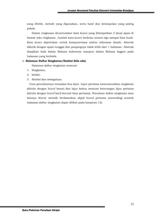 Jurusan Akuntansi Fakultas Ekonomi Universitas Brawijaya




   yang diteliti, metode yang digunakan, serta hasil dan kesimpulan yang paling
   pokok.
       Dalam ringkasan dicantumkan kata kunci yang ditempatkan 2 (dua) spasi di
   bawah teks ringkasan. Jumlah kata kunci berkisar antara tiga sampai lima buah.
   Kata kunci diperlukan untuk komputerisasi sistem informasi ilmiah. Abstrak
   diketik dengan spasi tunggal dan panjangnya tidak lebih dari 1 halaman. Abstrak
   disajikan baik dalam Bahasa Indonesia maupun dalam Bahasa Inggris pada
   halaman yang berbeda.
n. Halaman Daftar Singkatan/Simbol (bila ada)
       Halaman daftar singkatan memuat:
   1. Singkatan,
   2. Istilah,
   3. Simbol dan sebagainya.
     Cara penulisannya memakai dua lajur. Lajur pertama mencantumkan singkatan
   (ditulis dengan huruf besar) dan lajur kedua memuat keterangan lajur pertama
   (ditulis dengan huruf kecil kecuali kata pertama). Penulisan daftar singkatan atau
   lainnya diurut menaik berdasarkan abjad huruf pertama (ascending) (contoh
   halaman daftar singkatan dapat dilihat pada lampiran 13).




                                                                                       15
Buku Pedoman Penulisan Skripsi
 