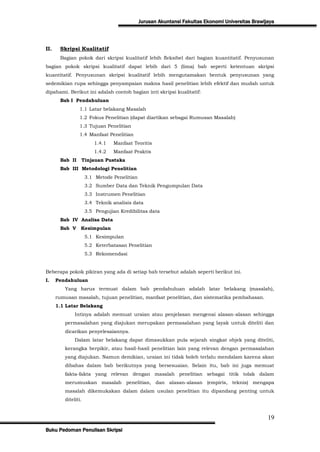 Jurusan Akuntansi Fakultas Ekonomi Universitas Brawijaya




II.    Skripsi Kualitatif
       Bagian pokok dari skripsi kualitatif lebih fleksibel dari bagian kuantitatif. Penyusunan
bagian pokok skripsi kualitatif dapat lebih dari 5 (lima) bab seperti ketentuan skripsi
kuantitatif. Penyusunan skripsi kualitatif lebih mengutamakan bentuk penyusunan yang
sedemikian rupa sehingga penyampaian makna hasil penelitian lebih efektif dan mudah untuk
dipahami. Berikut ini adalah contoh bagian inti skripsi kualitatif:
       Bab I Pendahuluan
                1.1 Latar belakang Masalah
                1.2 Fokus Penelitian (dapat diartikan sebagai Rumusan Masalah)
                1.3 Tujuan Penelitian
                1.4 Manfaat Penelitian
                        1.4.1   Manfaat Teoritis
                        1.4.2   Manfaat Praktis
       Bab II    Tinjauan Pustaka
       Bab III Metodologi Penelitian
                     3.1 Metode Penelitian
                     3.2 Sumber Data dan Teknik Pengumpulan Data
                     3.3 Instrumen Penelitian
                     3.4 Teknik analisis data
                     3.5 Pengujian Kredibilitas data
       Bab IV Analisa Data
       Bab V     Kesimpulan
                     5.1 Kesimpulan
                     5.2 Keterbatasan Penelitian
                     5.3 Rekomendasi


Beberapa pokok pikiran yang ada di setiap bab tersebut adalah seperti berikut ini.
I.    Pendahuluan
         Yang harus termuat dalam bab pendahuluan adalah latar belakang (masalah),
      rumusan masalah, tujuan penelitian, manfaat penelitian, dan sistematika pembahasan.
      1.1 Latar Belakang
              Intinya adalah memuat uraian atau penjelasan mengenai alasan-alasan sehingga
         permasalahan yang diajukan merupakan permasalahan yang layak untuk diteliti dan
         dicarikan penyelesaiannya.
              Dalam latar belakang dapat dimasukkan pula sejarah singkat objek yang diteliti,
         kerangka berpikir, atau hasil-hasil penelitian lain yang relevan dengan permasalahan
         yang diajukan. Namun demikian, uraian ini tidak boleh terlalu mendalam karena akan
         dibahas dalam bab berikutnya yang bersesuaian. Selain itu, bab ini juga memuat
         fakta-fakta yang relevan dengan masalah penelitian sebagai titik tolak dalam
         merumuskan masalah penelitian, dan alasan-alasan (empiris, teknis) mengapa
         masalah dikemukakan dalam dalam usulan penelitian itu dipandang penting untuk
         diteliti.


                                                                                                  19
Buku Pedoman Penulisan Skripsi
 