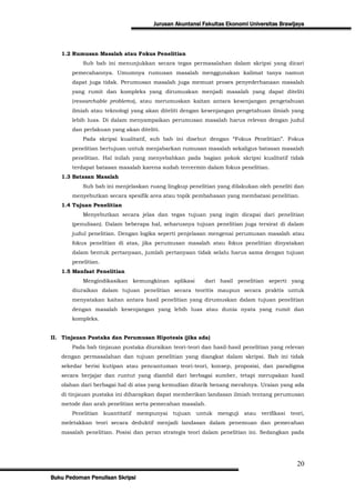 Jurusan Akuntansi Fakultas Ekonomi Universitas Brawijaya



   1.2 Rumusan Masalah atau Fokus Penelitian
           Sub bab ini menunjukkan secara tegas permasalahan dalam skripsi yang dicari
       pemecahannya. Umumnya rumusan masalah menggunakan kalimat tanya namun
       dapat juga tidak. Perumusan masalah juga memuat proses penyederhanaan masalah
       yang rumit dan kompleks yang dirumuskan menjadi masalah yang dapat diteliti
       (researchable problems), atau merumuskan kaitan antara kesenjangan pengetahuan
       ilmiah atau teknologi yang akan diteliti dengan kesenjangan pengetahuan ilmiah yang
       lebih luas. Di dalam menyampaikan perumusan masalah harus relevan dengan judul
       dan perlakuan yang akan diteliti.
           Pada skripsi kualitatif, sub bab ini disebut dengan “Fokus Penelitian”. Fokus
       penelitian bertujuan untuk menjabarkan rumusan masalah sekaligus batasan masalah
       penelitian. Hal inilah yang menyebabkan pada bagian pokok skripsi kualitatif tidak
       terdapat batasan masalah karena sudah tercermin dalam fokus penelitian.
   1.3 Batasan Masalah
           Sub bab ini menjelaskan ruang lingkup penelitian yang dilakukan oleh peneliti dan
       menyebutkan secara spesifik area atau topik pembahasan yang membatasi penelitian.
   1.4 Tujuan Penelitian
           Menyebutkan secara jelas dan tegas tujuan yang ingin dicapai dari penelitian
       (penulisan). Dalam beberapa hal, seharusnya tujuan penelitian juga tersirat di dalam
       judul penelitian. Dengan logika seperti penjelasan mengenai perumusan masalah atau
       fokus penelitian di atas, jika perumusan masalah atau fokus penelitian dinyatakan
       dalam bentuk pertanyaan, jumlah pertanyaan tidak selalu harus sama dengan tujuan
       penelitian.
   1.5 Manfaat Penelitian
           Mengindikasikan kemungkinan aplikasi            dari hasil penelitian seperti yang
       diuraikan dalam tujuan penelitian secara teoritis maupun secara praktis untuk
       menyatakan kaitan antara hasil penelitian yang dirumuskan dalam tujuan penelitian
       dengan masalah kesenjangan yang lebih luas atau dunia nyata yang rumit dan
       kompleks.


II. Tinjauan Pustaka dan Perumusan Hipotesis (jika ada)
       Pada bab tinjauan pustaka diuraikan teori-teori dan hasil-hasil penelitian yang relevan
   dengan permasalahan dan tujuan penelitian yang diangkat dalam skripsi. Bab ini tidak
   sekedar berisi kutipan atau pencantuman teori-teori, konsep, proposisi, dan paradigma
   secara berjajar dan runtut yang diambil dari berbagai sumber, tetapi merupakan hasil
   olahan dari berbagai hal di atas yang kemudian ditarik benang merahnya. Uraian yang ada
   di tinjauan pustaka ini diharapkan dapat memberikan landasan ilmiah tentang perumusan
   metode dan arah penelitian serta pemecahan masalah.
       Penelitian    kuantitatif   mempunyai tujuan    untuk   menguji atau     verifikasi   teori,
   meletakkan teori secara deduktif menjadi landasan dalam penemuan dan pemecahan
   masalah penelitian. Posisi dan peran strategis teori dalam penelitian ini. Sedangkan pada




                                                                                               20
Buku Pedoman Penulisan Skripsi
 