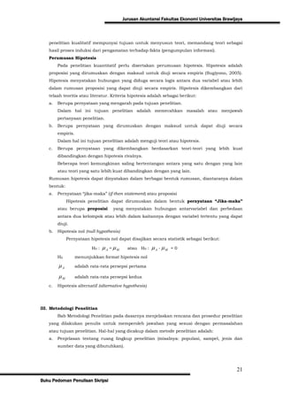 Jurusan Akuntansi Fakultas Ekonomi Universitas Brawijaya



   penelitian kualitatif mempunyai tujuan untuk menyusun teori, memandang teori sebagai
   hasil proses induksi dari pengamatan terhadap fakta (pengumpulan informasi).
   Perumusan Hipotesis
        Pada penelitian kuantitatif perlu disertakan perumusan hipotesis. Hipotesis adalah
   proposisi yang dirumuskan dengan maksud untuk diuji secara empiris (Sugiyono, 2005).
   Hipotesis menyatakan hubungan yang diduga secara logis antara dua variabel atau lebih
   dalam rumusan proposisi yang dapat diuji secara empiris. Hipotesis dikembangkan dari
   telaah teoritis atau literatur. Kriteria hipotesis adalah sebagai berikut:
   a.   Berupa pernyataan yang mengarah pada tujuan penelitian.
        Dalam hal ini tujuan penelitian adalah memecahkan masalah atau menjawab
        pertanyaan penelitian.
   b.   Berupa pernyataan yang dirumuskan dengan maksud untuk dapat diuji secara
        empiris.
        Dalam hal ini tujuan penelitian adalah menguji teori atau hipotesis.
   c.   Berupa pernyataan yang dikembangkan berdasarkan teori-teori yang lebih kuat
        dibandingkan dengan hipotesis rivalnya.
        Beberapa teori kemungkinan saling bertentangan antara yang satu dengan yang lain
        atau teori yang satu lebih kuat dibandingkan dengan yang lain.
   Rumusan hipotesis dapat dinyatakan dalam berbagai bentuk rumusan, diantaranya dalam
   bentuk:
   a.   Pernyataan “jika-maka” (if-then statement) atau proposisi
             Hipotesis penelitian dapat dirumuskan dalam bentuk pernyataan “Jika-maka”
        atau berupa proposisi        yang menyatakan hubungan antarvariabel dan perbedaan
        antara dua kelompok atau lebih dalam kaitannya dengan variabel tertentu yang dapat
        diuji.
   b.   Hipotesis nol (null hypothesis)
             Pernyataan hipotesis nol dapat disajikan secara statistik sebagai berikut:

                          H0 :   A = M     atau H0 :   A - M   =0

        H0         menunjukkan format hipotesis nol

        A         adalah rata-rata persepsi pertama

        M         adalah rata-rata persepsi kedua

   c.   Hipotesis alternatif (alternative hypothesis)




III. Metodologi Penelitian
        Bab Metodologi Penelitian pada dasarnya menjelaskan rencana dan prosedur penelitian
   yang dilakukan penulis untuk memperoleh jawaban yang sesuai dengan permasalahan
   atau tujuan penelitian. Hal-hal yang dicakup dalam metode penelitian adalah:
   a.   Penjelasan tentang ruang lingkup penelitian (misalnya: populasi, sampel, jenis dan
        sumber data yang dibutuhkan).




                                                                                                21
Buku Pedoman Penulisan Skripsi
 