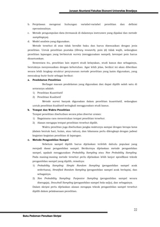 Jurusan Akuntansi Fakultas Ekonomi Universitas Brawijaya



   b.   Penjelasan      mengenai       hubungan    variabel-variabel    penelitian     dan     definisi
        operasionalnya.
   c.   Metode pengumpulan data (termasuk di dalamnya instrumen yang dipakai dan metode
        samplingnya).
   d.   Model analisis yang digunakan.
        Metode tersebut di atas tidak bersifat baku dan harus disesuaikan dengan jenis
   penelitian. Untuk penelitian pustaka (library research), poin (d) tidak wajib, sedangkan
   penelitian lapangan yang berbentuk survey (menggunakan sampel), keempat poin harus
   dicantumkan.
        Sementara itu, penelitian lain seperti studi kelayakan, studi kasus dan sebagainya,
   bentuknya menyesuaikan dengan kebutuhan. Agar lebih jelas, berikut ini akan diberikan
   secara lebih lengkap struktur penyusunan metode penelitian yang lazim digunakan, yang
   mencakup butir-butir sebagai berikut:
   a.   Pendekatan Penelitian
                   Berbagai macam pendekatan yang digunakan dan dapat dipilih salah satu di
        antaranya adalah:
        1)   Penelitian Kuantitatif
        2)   Penelitian Kualitatif
                   Metode survei banyak digunakan dalam penelitian kuantitatif, sedangkan
        untuk penelitian kualitatif seringkali menggunakan studi kasus.
   b.   Tempat dan Waktu Penelitian
        Tempat penelitian disebutkan secara jelas disertai uraian:
        1)   Bagaimana cara menentukan tempat penelitian tersebut.
        2)   Alasan mengapa tempat penelitian tersebut dipilih.
                   Waktu penelitan juga disebutkan jangka waktunya sampai dengan berapa lama
        (dalam bentuk hari, bulan, atau tahun), dan bilamana perlu dilengkapi dengan jadwal
        kegiatan-kegiatan penelitian di lapangan.
   c.   Metode Pengambilan Sampel
                   Sebelum sampel dipilih harus dijelaskan terlebih dahulu populasi yang
        menjadi dasar pengambilan sampel. Berikutnya dijelaskan metode pengambilan
        sampel, apakah menggunakan Probability Sampling atau Non Probability Sampling.
        Pada masing-masing metode tersebut perlu dijelaskan lebih lanjut spesifikasi teknik
        pengambilan sampel yang dipilih, misalnya:
        1)   Probability   Sampling:    Simple   Random   Sampling     (pengambilan    sampel    acak
             sederhana), Stratified Random Sampling (pengambilan sampel acak berlapis), dan
             sebagainya.
        2)   Non    Probability Sampling:    Purposive Sampling      (pengambilan     sampel    secara
             disengaja), Snowball Sampling (pengambilan sampel bola salju), dan sebagainya.
        Dalam skripsi perlu dijelaskan alasan mengapa teknik pengambilan sampel tersebut
        dipilih dalam pelaksanaan penelitian.




                                                                                                    22
Buku Pedoman Penulisan Skripsi
 