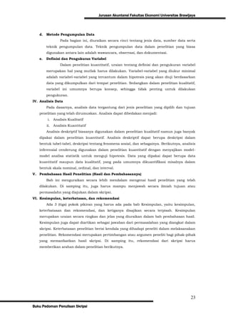 Jurusan Akuntansi Fakultas Ekonomi Universitas Brawijaya



   d.   Metode Pengumpulan Data
                  Pada bagian ini, diuraikan secara rinci tentang jenis data, sumber data serta
        teknik pengumpulan data. Teknik pengumpulan data dalam penelitian yang biasa
        digunakan antara lain adalah wawancara, observasi, dan dokumentasi.
   e.   Definisi dan Pengukuran Variabel
                  Dalam penelitian kuantitatif, uraian tentang definisi dan pengukuran variabel
        merupakan hal yang mutlak harus dilakukan. Variabel-variabel yang diukur minimal
        adalah variabel-variabel yang tercantum dalam hipotesis yang akan diuji berdasarkan
        data yang dikumpulkan dari tempat penelitian. Sedangkan dalam penelitian kualitatif,
        variabel ini umumnya berupa konsep, sehingga tidak penting untuk dilakukan
        pengukuran.
IV. Analisis Data
        Pada dasarnya, analisis data tergantung dari jenis penelitian yang dipilih dan tujuan
   penelitian yang telah dirumuskan. Analisis dapat dibedakan menjadi:
        i.    Analisis Kualitatif
        ii.   Analisis Kuantitatif
        Analisis deskriptif biasanya digunakan dalam penelitian kualitatif namun juga banyak
   dipakai dalam penelitian kuantitatif. Analisis deskriptif dapat berupa deskripsi dalam
   bentuk tabel-tabel, deskripsi tentang fenomena sosial, dan sebagainya. Berikutnya, analisis
   inferensial cenderung digunakan dalam penelitian kuantitatif dengan menyajikan model-
   model analisa statistik untuk menguji hipotesis. Data yang dipakai dapat berupa data
   kuantitatif maupun data kualitatif, yang pada umumnya dikuantifikasi misalnya dalam
   bentuk skala nominal, ordinal, dan interval.
V. Pembahasan Hasil Penelitian (Hasil dan Pembahasannya)
        Bab ini menguraikan secara lebih mendalam mengenai hasil penelitian yang telah
   dilakukan. Di samping itu, juga harus mampu menjawab secara ilmiah tujuan atau
   permasalahn yang diajukan dalam skripsi.
VI. Kesimpulan, keterbatasan, dan rekomendasi
        Ada 3 (tiga) pokok pikiran yang harus ada pada bab Kesimpulan, yaitu kesimpulan,
   keterbatasan dan rekomendasi, dan ketiganya disajikan secara terpisah. Kesimpulan
   merupakan uraian secara ringkas dan jelas yang diuraikan dalam bab pembahasan hasil.
   Kesimpulan juga dapat diartikan sebagai jawaban dari permasalahan yang diangkat dalam
   skripsi. Keterbatasan penelitian berisi kendala yang dihadapi peneliti dalam melaksanakan
   penelitian. Rekomendasi merupakan pertimbangan atau argumen peneliti bagi pihak-pihak
   yang memanfaatkan hasil skripsi. Di samping itu, rekomendasi dari skripsi harus
   memberikan arahan dalam penelitian berikutnya.




                                                                                            23
Buku Pedoman Penulisan Skripsi
 
