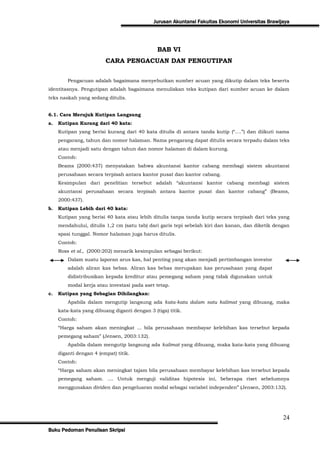Jurusan Akuntansi Fakultas Ekonomi Universitas Brawijaya




                                               BAB VI
                         CARA PENGACUAN DAN PENGUTIPAN


         Pengacuan adalah bagaimana menyebutkan sumber acuan yang dikutip dalam teks beserta
identitasnya. Pengutipan adalah bagaimana menuliskan teks kutipan dari sumber acuan ke dalam
teks naskah yang sedang ditulis.


6.1. Cara Merujuk Kutipan Langsung
a.   Kutipan Kurang dari 40 kata:
     Kutipan yang berisi kurang dari 40 kata ditulis di antara tanda kutip (“….”) dan diikuti nama
     pengarang, tahun dan nomor halaman. Nama pengarang dapat ditulis secara terpadu dalam teks
     atau menjadi satu dengan tahun dan nomor halaman di dalam kurung.
     Contoh:
     Beams (2000:437) menyatakan bahwa akuntansi kantor cabang membagi sistem akuntansi
     perusahaan secara terpisah antara kantor pusat dan kantor cabang.
     Kesimpulan dari penelitian tersebut adalah “akuntansi kantor cabang membagi sistem
     akuntansi perusahaan secara terpisah antara kantor pusat dan kantor cabang” (Beams,
     2000:437).
b.   Kutipan Lebih dari 40 kata:
     Kutipan yang berisi 40 kata atau lebih ditulis tanpa tanda kutip secara terpisah dari teks yang
     mendahului, ditulis 1,2 cm (satu tab) dari garis tepi sebelah kiri dan kanan, dan diketik dengan
     spasi tunggal. Nomor halaman juga harus ditulis.
     Contoh:
     Ross et al., (2000:202) menarik kesimpulan sebagai berikut:
         Dalam suatu laporan arus kas, hal penting yang akan menjadi pertimbangan investor
         adalah aliran kas bebas. Aliran kas bebas merupakan kas perusahaan yang dapat
         didistribusikan kepada kreditur atau pemegang saham yang tidak digunakan untuk
         modal kerja atau investasi pada aset tetap.
c.   Kutipan yang Sebagian Dihilangkan:
         Apabila dalam mengutip langsung ada kata-kata dalam satu kalimat yang dibuang, maka
     kata-kata yang dibuang diganti dengan 3 (tiga) titik.
     Contoh:
     “Harga saham akan meningkat ... bila perusahaan membayar kelebihan kas tersebut kepada
     pemegang saham” (Jensen, 2003:132).
         Apabila dalam mengutip langsung ada kalimat yang dibuang, maka kata-kata yang dibuang
     diganti dengan 4 (empat) titik.
     Contoh:
     “Harga saham akan meningkat tajam bila perusahaan membayar kelebihan kas tersebut kepada
     pemegang saham. .... Untuk menguji validitas hipotesis ini, beberapa riset sebelumnya
     menggunakan dividen dan pengeluaran modal sebagai variabel independen” (Jensen, 2003:132).




                                                                                                   24
Buku Pedoman Penulisan Skripsi
 