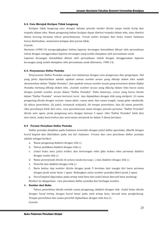 Jurusan Akuntansi Fakultas Ekonomi Universitas Brawijaya



6.2. Cara Merujuk Kutipan Tidak Langsung
      Kutipan tidak langsung atau dengan bahasa penulis sendiri ditulis tanpa tanda kutip dan
terpadu dalam teks. Nama pengarang bahan kutipan dapat disebut terpadu dalam teks, atau disebut
dalam kurung bersama tahun penerbitannya. Untuk smber kutipan dari buku nomor halaman
harus disebutkan, sementara kutipan dari jurnal tidak.
Contoh:
Hartanto (1990:13) mengungkapkan bahwa laporan keuangan konsolidasi dibuat oleh perusahaan
induk dengan menggunakan laporan keuangan yang sudah disiapkan oleh perusahaan anak.
Laporan keuangan konsolidasi dibuat oleh perusahaan induk dengan menggunakan laporan
keuangan yang sudah disiapkan oleh perusahaan anak (Hartanto, 1990:13).


6.3. Penyusunan Daftar Pustaka
      Penyusunan Daftar Pustaka sangat erat kaitannya dengan cara pengacuan dan pengutipan. Hal
yang perlu diperhatikan adalah apakah semua sumber acuan yang dikutip dalam teks sudah
dicantumkan dalam “Daftar Pustaka”, dan apakah semua sumber acuan yang tercantum dalam Daftar
Pustaka memang dikutip dalam teks. Jumlah sumber acuan yang dikutip dalam teks harus sama
dengan jumlah sumber acuan dalam “Daftar Pustaka”. Pada dasarnya, unsur yang harus ditulis
dalam “Daftar Pustaka” secara berturut-turut dan dipisahkan dengan titik yang meliputi: (1) nama
pengarang ditulis dengan urutan: nama akhir, nama awal, dan nama tengah, tanpa gelar akademik,
(2) tahun penerbitan, (3) judul, termasuk subjudul, (4) tempat penerbitan, dan (5) nama penerbit.
Jika penulisnya lebih dari satu, cara penulisannya sama dengan penulis pertama. “Daftar Pustaka”
ditulis satu spasi, jarak pengarang satu dengan lainnya 2 spasi. Jika “Daftar Pustaka” lebih dari
satu baris, maka baris kedua dan seterusnya menjorok ke dalam 5 (lima) ketukan.


6.4        Format Penulisan Daftar Pustaka
      Daftar pustaka disajikan pada halaman tersendiri dengan judul daftar ppustaka, diketik dengan
huruf kapital dan diletakkan pada sisi kiri halaman. Urutan dan cara penulisan daftar pustaka
adalah sebagai berikut:
      a.     Nama pengarang diakhiri dengan titik (.)
      b.     Tahun publikasi diakhiri dengan titik (.)
      c.     Judul buku atau judul artikel, dan keterangan edisi (jika bukan edisi pertama) diakhiri
             dengan tanda titik (.)
      d.     Nama penerjemah ditulis di antara tanda kurung (...) dan diakhiri dengan titik (.)
      e.     Penerbit dan diakhiri dengan titik (.)
      f.     Baris kedua tiap sumber ditulis dengan jarak 5 ketukan dari margin kiri baris pertama
             dengan jarak antar baris 1 spasi. Sedangkan antar sumber pustaka diberi jarak 2 spasi
      g.     Huruf kapital digunakan pada setiap awal kata dari judul karya (kecuali kata sandang).
      Berikut ini dipaparkan cara penulisan daftar pustaka dari berbagai sumber.
1. Sumber dari Buku
             Tahun penerbitan ditulis setelah nama pengarang, diakhiri dengan titik. Judul buku ditulis
      dengan huruf miring, dengan huruf besar pada awal setiap kata, kecuali kata penghubung.
      Tempat penerbitan dan nama penerbit dipisahkan dengan titik dua (:)
      Contoh:

                                                                                                       25
Buku Pedoman Penulisan Skripsi
 