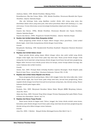 Jurusan Akuntansi Fakultas Ekonomi Universitas Brawijaya



   Jamhury, Raden. 1999. Metode Penelitian. Malang: Febra
   Kriswidiantoro, Eka dan Yulian, Widia. 1999. Metode Penelitian. Perumusan Masalah dan Tujuan
   Penelitian. Jakarta: Salemba Empat
       Jika ada beberapa buku yang dijadikan sumber ditulis oleh orang yang sama dan
   diterbitkan dalam tahun yang sama pula, data tahun penerbitan dikuti oleh lambang a, b, c dan
   seterusnya. Urutan ditentukan secara kronologis berdasarkan abjad judul buku-bukunya.
   Contoh:
   Iriyanto dan Harrys. 1999a. Metode Penelitian. Perumusan Masalah dan Tujuan Penelitian.
   Jakarta: Salemba Empat
   Iriyanto dan Harrys. 1999b. Pengukuran Variabel Penelitian. Jakarta: Salemba Empat
2. Sumber dari Artikel dalam Buku Kumpulan Artikel
       Nama pengarang artikel ditulis di depan diikuti dengan tahun penerbitan. Judul artikel
   ditulis tegak. Judul buku kumpulannya ditulis dengan huruf miring.
   Contoh:
   Koesphandi, Bambang. 1990. Karakteristik Penelitian Kualitatif. Simposium Nasional Akuntansi
   V. Surabaya.
3. Rujukan dari Artikel dalam Jurnal
       Nama penulis ditulis paling depan diikuti dengan tahun dan judul artikel yang ditulis
   dengan cetak tegak, dan huruf besar pada tiap awal kata. Nama jurnal ditulis dengan cetak
   miring dan huruf awal dari setiap katanya ditulis dengan huruf besar kecuali kata penghubung.
   Bagian akhir berturut-turut ditulis jurnal tahun ke berapa, nomor berapa (dalam kurung), dan
   nomor halaman dari artikel tersebut.
   Contoh:
   Atmini, Sari. 2005. Persepsi Bank terhadap Kualitas Laporan Keuangan: Studi Empiris pada
   Bank di Jawa Timur. Jurnal Riset Akuntansi Indonesia. Volume VIII; 15-30)
4. Rujukan dari artikel dalam Majalah atau Koran
       Nama pengarang ditulis paling depan, diikuti oleh tanggal, bulan dan tahun (jika ada). Judul
   artikel ditulis tegak, dan huruf besar pada setiap awal kata, kecuali kata penghubung. Nama
   majalah ditulis dengan huruf kecil kecuali huruf pertama setiap kata, dan dicetak miring. Nomor
   halaman disebit pada bagian akhir.
   Contoh:
   Nurkolis, Gito. 2005. Menyiasati Kenaikan Bahan Bakar Minyak (BBM) Menjelang Lebaran.
   Jawa Pos. Hal 6.
   Adam dan Desy. 2005. Formula Tetap Sehat dengan Tertawa Sepanjang Hari pada Waktu Puasa
   di Bulan Suci Ramadhan. Nurani hal 7-8.
5. Rujukan dari Koran Tanpa Penulis
       Nama koran ditulis di bagian awal. Tahun, tanggal, dan bulan ditulis setelah nama koran,
   kemudian judul ditulis dengan huruf besar pada setiap awal kata kecuali kata penghubung dan
   dicetak miring serta diikuti dengan nomor halaman.
   Contoh:
   Jawa Pos. 2000, 1 Oktober. Banyak Korban Meninggal karena Bom Bali II. hal. 3.




                                                                                                26
Buku Pedoman Penulisan Skripsi
 